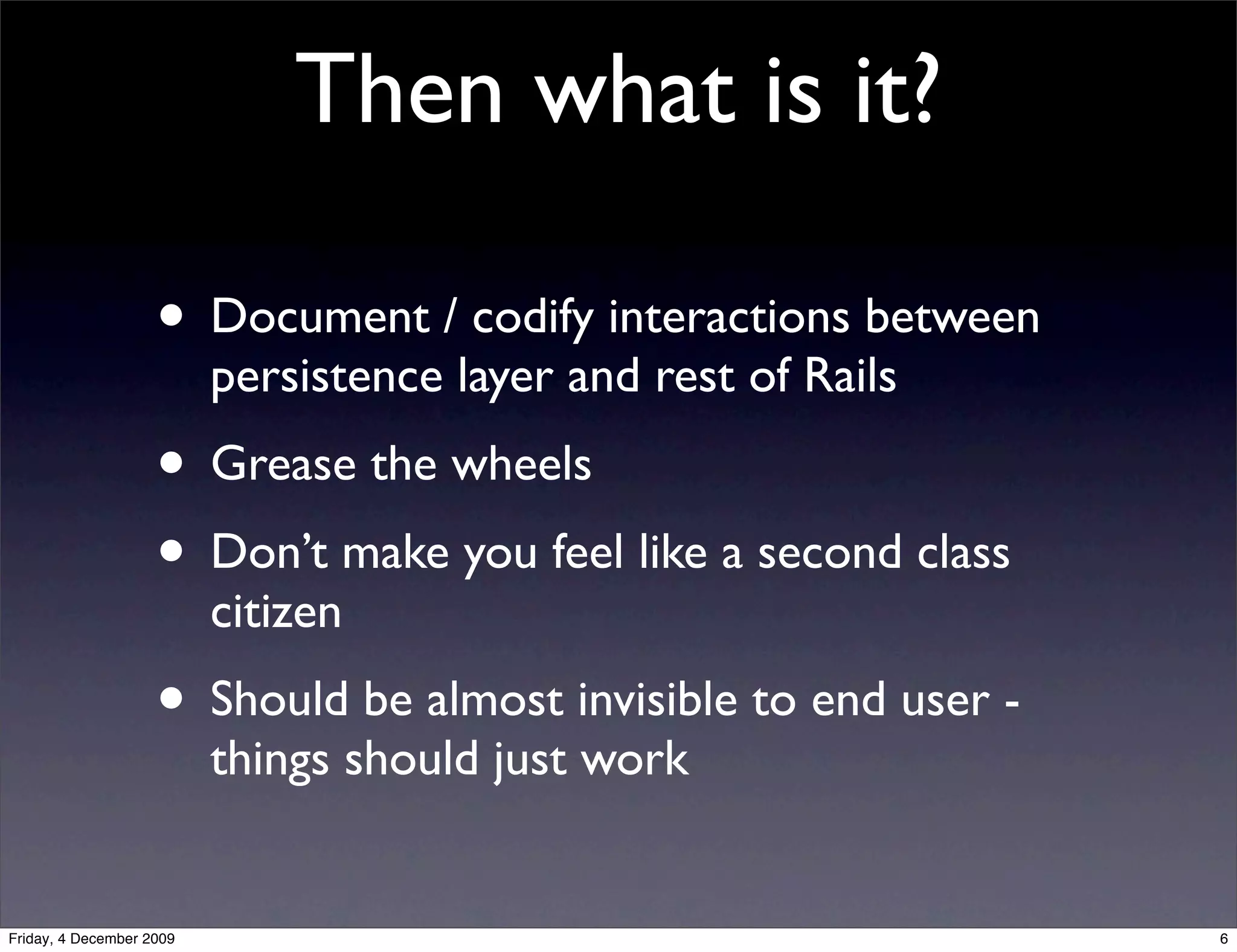 Then what is it?

                    • Document / codify interactions between
                          persistence layer and rest of Rails
                    • Grease the wheels
                    • Don’t make you feel like a second class
                          citizen
                    • Should be almost invisible to end user -
                          things should just work


Friday, 4 December 2009                                          6
 