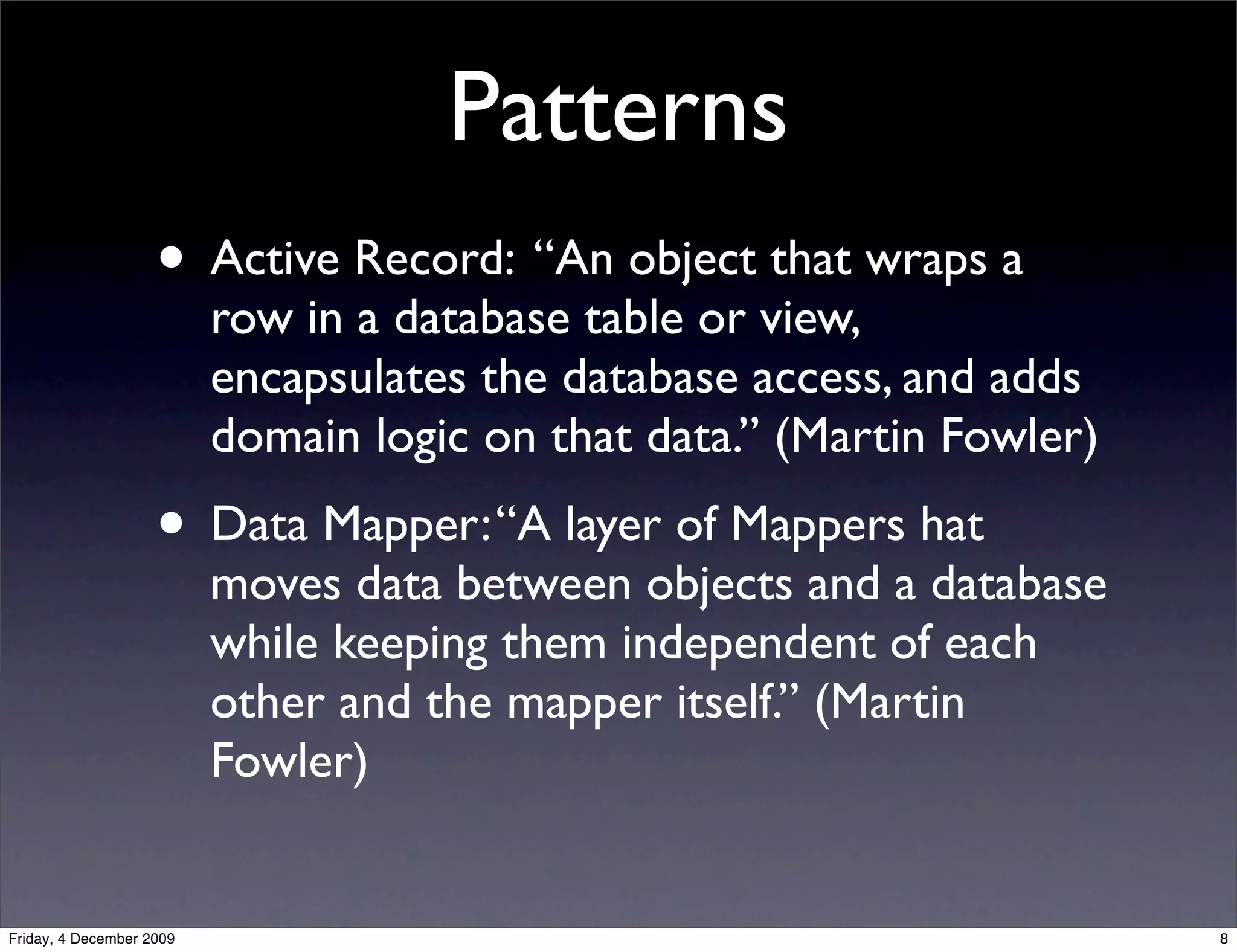 Patterns
                    • Active Record: “An object that wraps a
                          row in a database table or view,
                          encapsulates the database access, and adds
                          domain logic on that data.” (Martin Fowler)
                    • Data Mapper: “A layer of Mappers hat
                          moves data between objects and a database
                          while keeping them independent of each
                          other and the mapper itself.” (Martin
                          Fowler)


Friday, 4 December 2009                                                 8
 