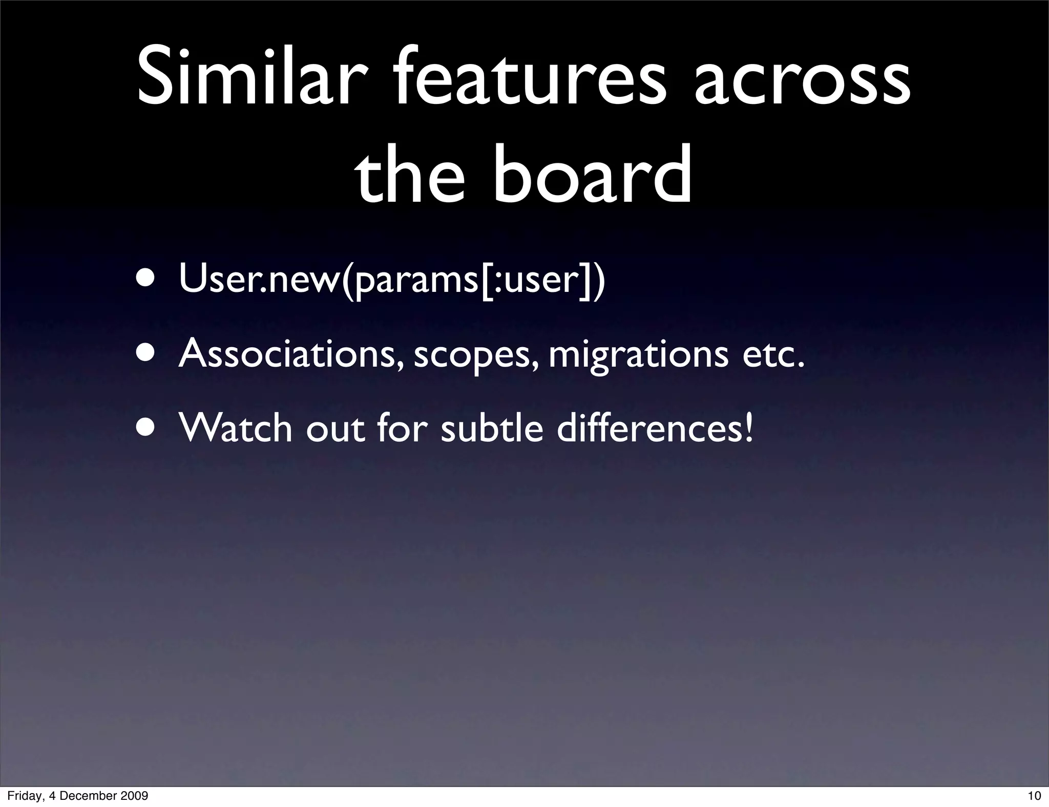 Similar features across
                           the board
                    • User.new(params[:user])
                    • Associations, scopes, migrations etc.
                    • Watch out for subtle differences!



Friday, 4 December 2009                                       10
 