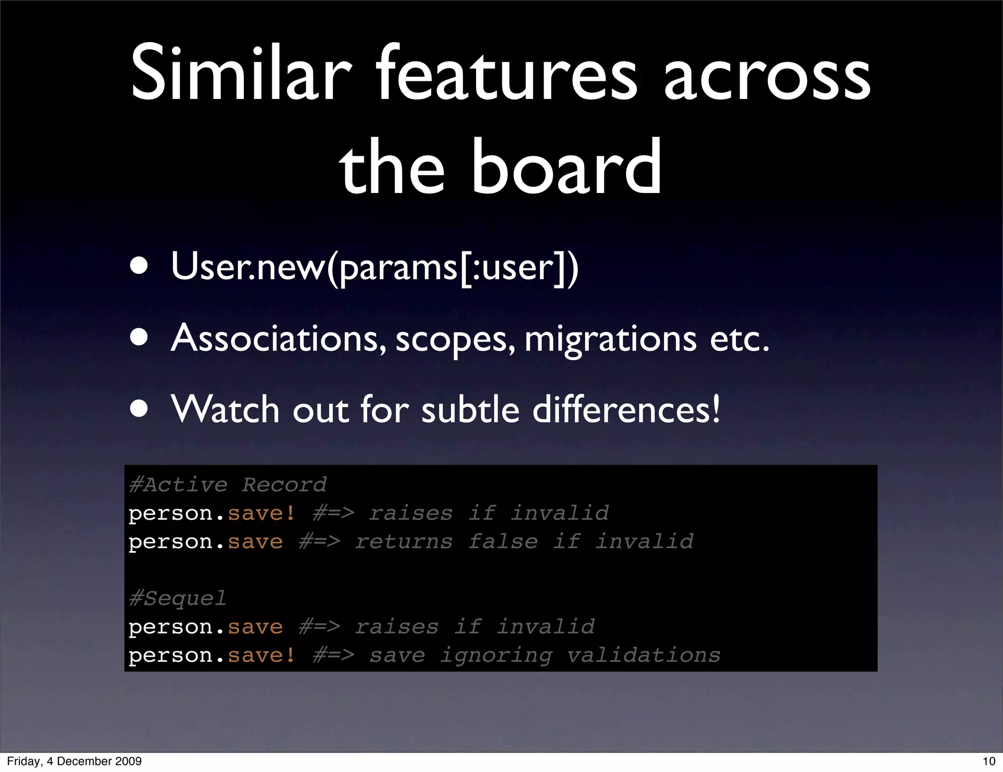 Similar features across
                           the board
                    • User.new(params[:user])
                    • Associations, scopes, migrations etc.
                    • Watch out for subtle differences!
                    #Active Record
                    person.save! #=> raises if invalid
                    person.save #=> returns false if invalid

                    #Sequel
                    person.save #=> raises if invalid
                    person.save! #=> save ignoring validations



Friday, 4 December 2009                                          10
 
