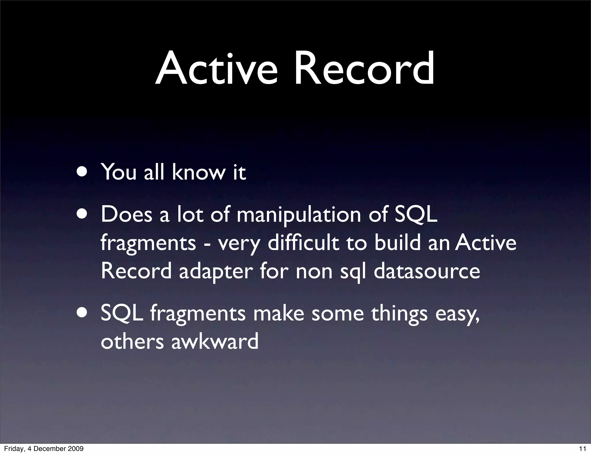 Active Record

                    • You all know it
                    • Does a lot of manipulation of SQL
                          fragments - very difﬁcult to build an Active
                          Record adapter for non sql datasource
                    • SQL fragments make some things easy,
                          others awkward



Friday, 4 December 2009                                                  11
 