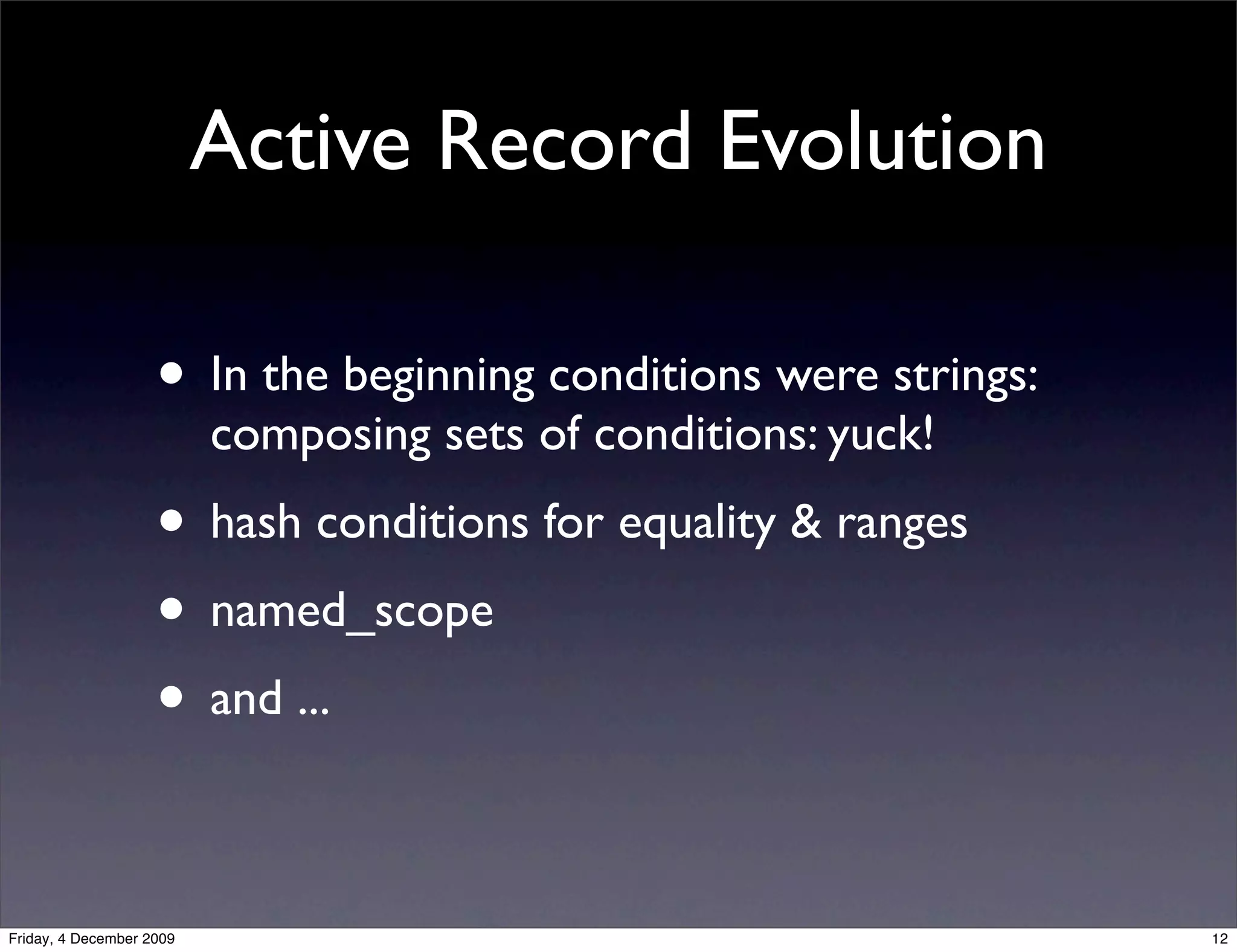 Active Record Evolution

                    • In the beginning conditions were strings:
                          composing sets of conditions: yuck!
                    • hash conditions for equality & ranges
                    • named_scope
                    • and ...

Friday, 4 December 2009                                           12
 