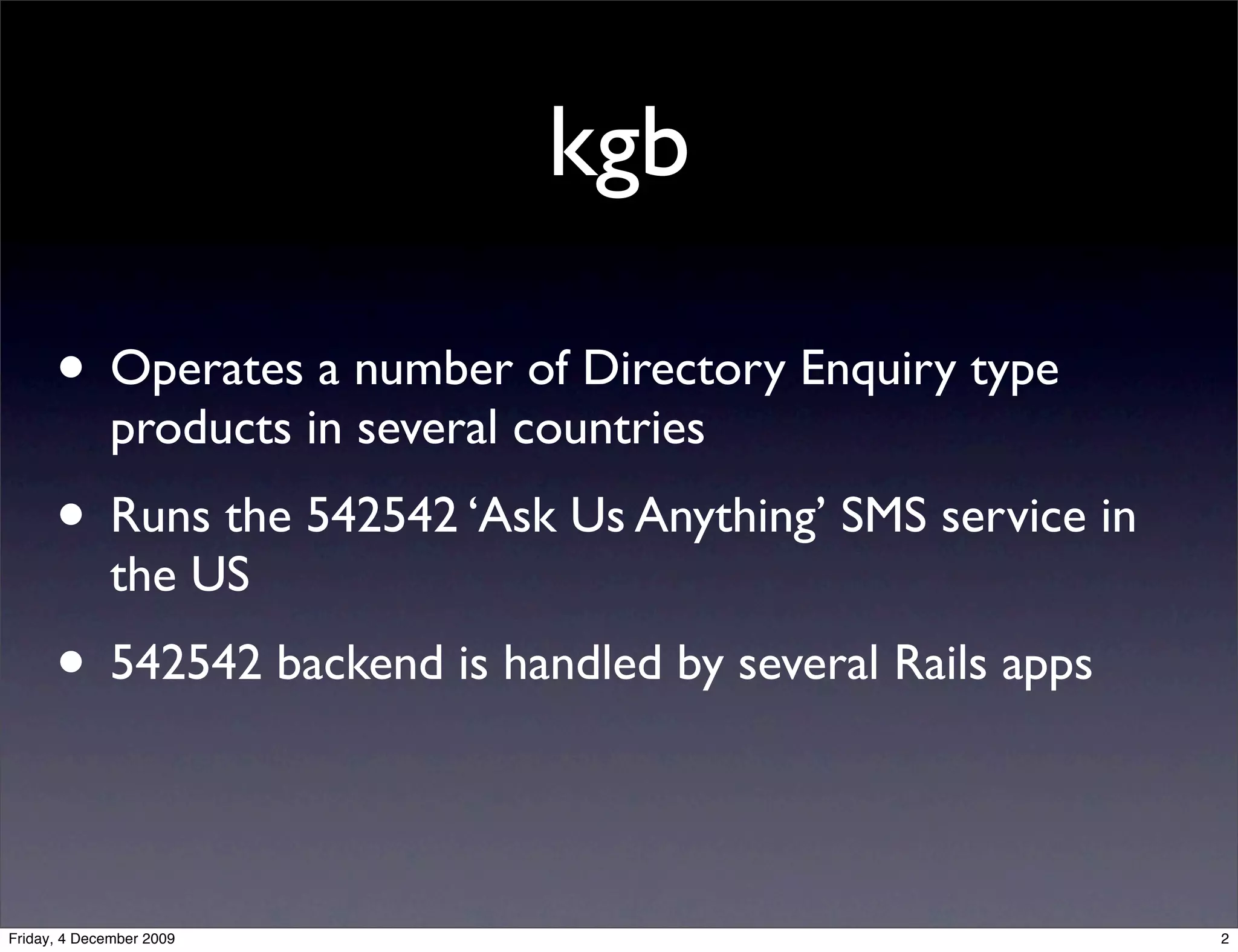 kgb

      • Operates a number of Directory Enquiry type
              products in several countries
      • Runs the 542542 ‘Ask Us Anything’ SMS service in
              the US
      • 542542 backend is handled by several Rails apps

Friday, 4 December 2009                                    2
 