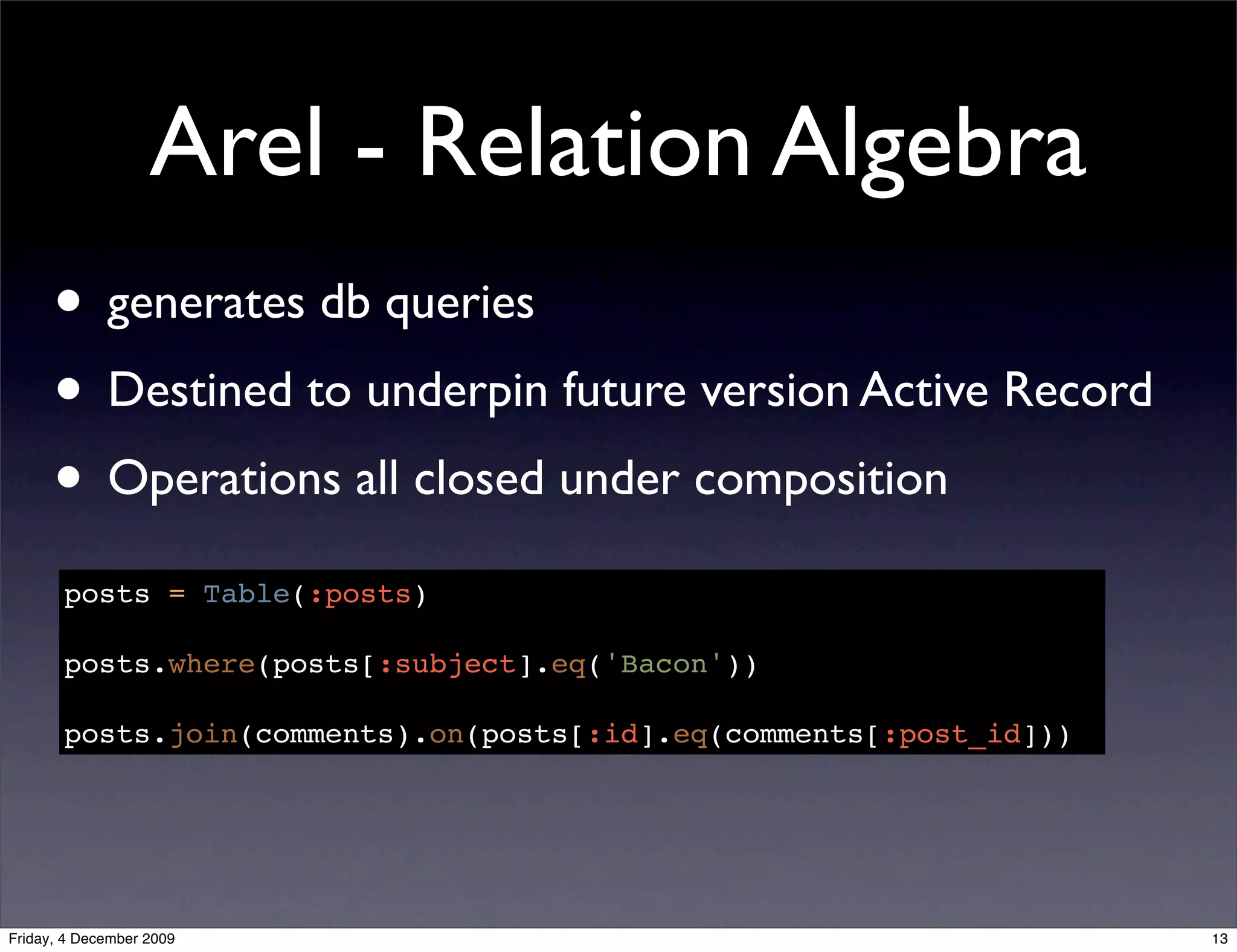 Arel - Relation Algebra
      • generates db queries
      • Destined to underpin future version Active Record
      • Operations all closed under composition
       posts = Table(:posts)

       posts.where(posts[:subject].eq('Bacon'))

       posts.join(comments).on(posts[:id].eq(comments[:post_id]))




Friday, 4 December 2009                                             13
 