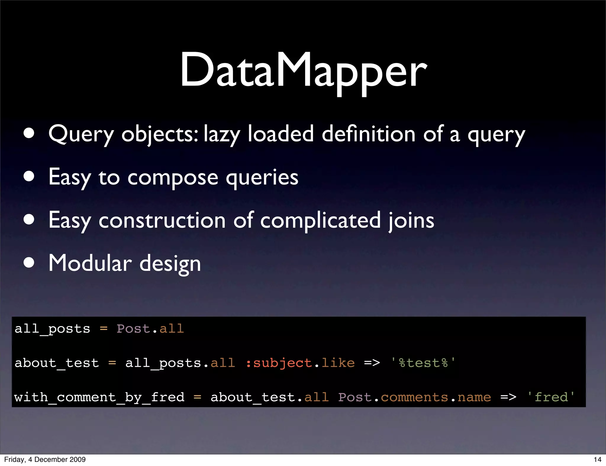 DataMapper
    • Query objects: lazy loaded deﬁnition of a query
    • Easy to compose queries
    • Easy construction of complicated joins
    • Modular design
  all_posts = Post.all

  about_test = all_posts.all :subject.like => '%test%'

  with_comment_by_fred = about_test.all Post.comments.name => 'fred'



Friday, 4 December 2009                                                14
 