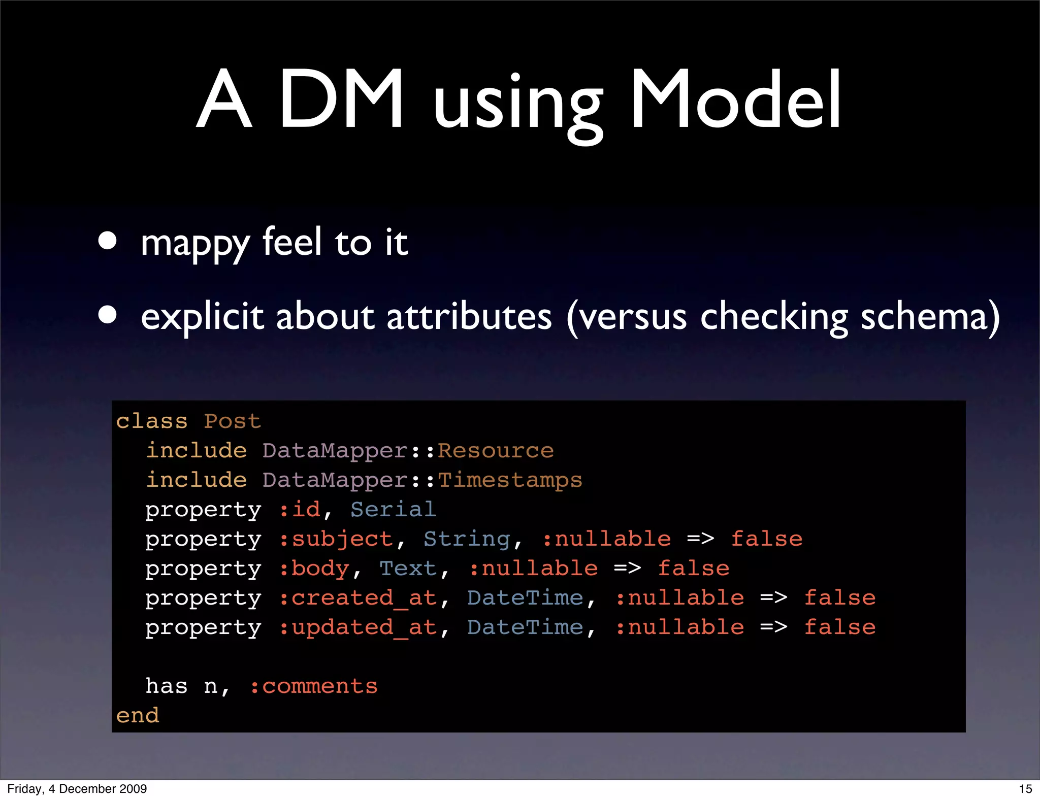 A DM using Model
              • mappy feel to it
              • explicit about attributes (versus checking schema)
                 class Post
                   include DataMapper::Resource
                   include DataMapper::Timestamps
                   property :id, Serial
                   property :subject, String, :nullable => false
                   property :body, Text, :nullable => false
                   property :created_at, DateTime, :nullable => false
                   property :updated_at, DateTime, :nullable => false

                   has n, :comments
                 end

Friday, 4 December 2009                                                 15
 