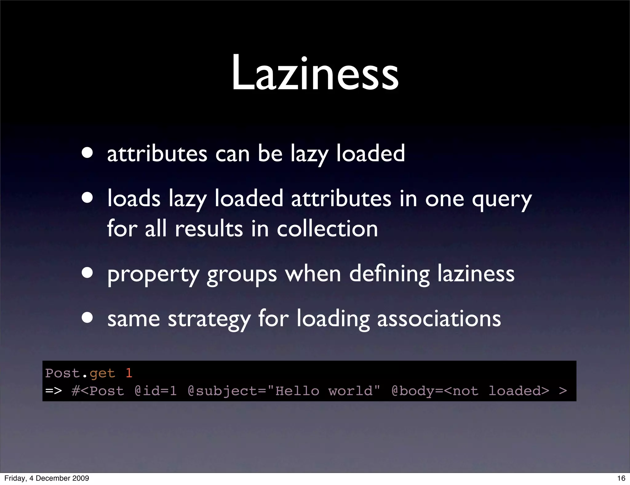 Laziness
                    • attributes can be lazy loaded
                    • loads lazy loaded attributes in one query
                          for all results in collection
                    • property groups when deﬁning laziness
                    • same strategy for loading associations
           Post.get 1
           => #<Post @id=1 @subject="Hello world" @body=<not loaded> >




Friday, 4 December 2009                                                  16
 