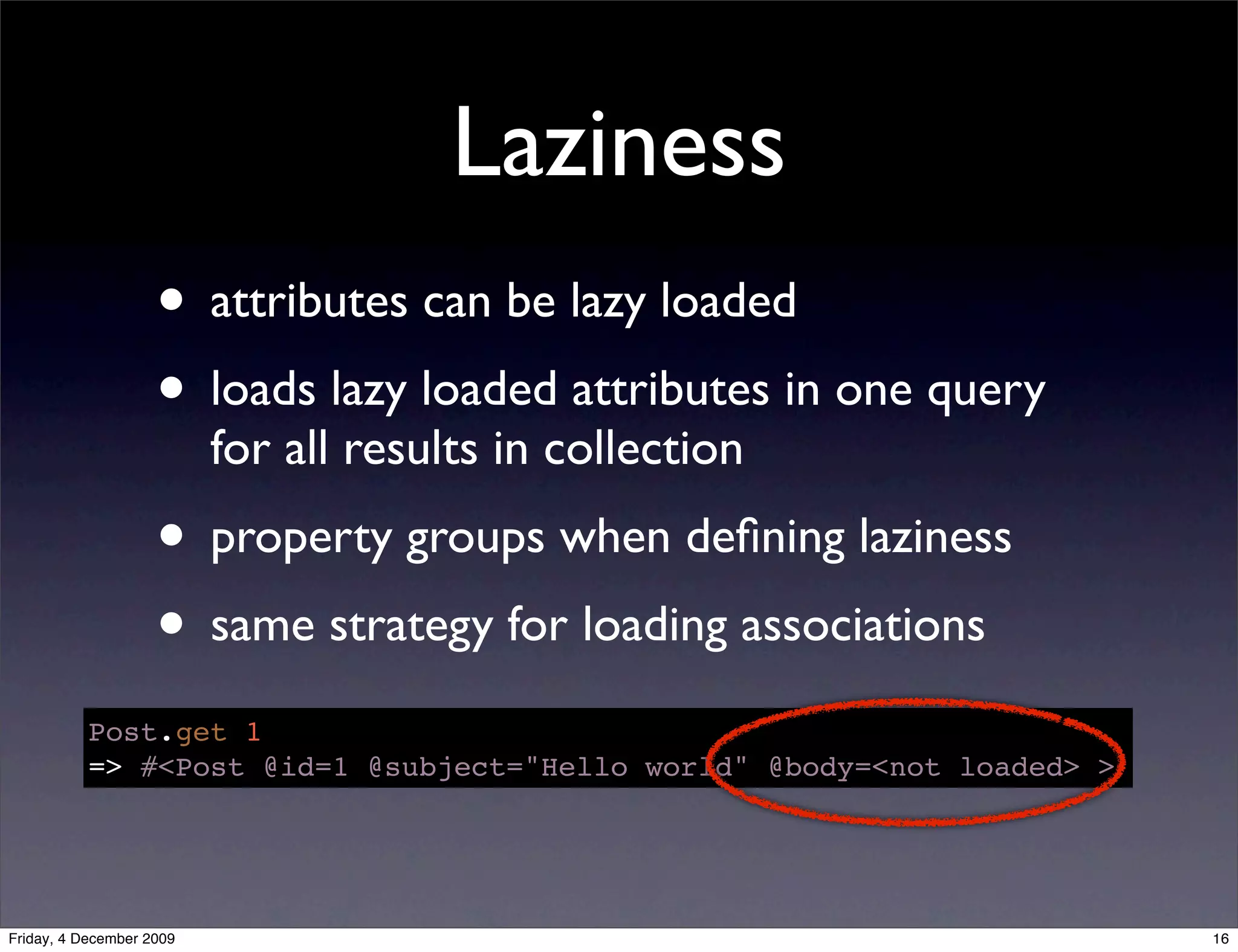 Laziness
                    • attributes can be lazy loaded
                    • loads lazy loaded attributes in one query
                          for all results in collection
                    • property groups when deﬁning laziness
                    • same strategy for loading associations
           Post.get 1
           => #<Post @id=1 @subject="Hello world" @body=<not loaded> >




Friday, 4 December 2009                                                  16
 