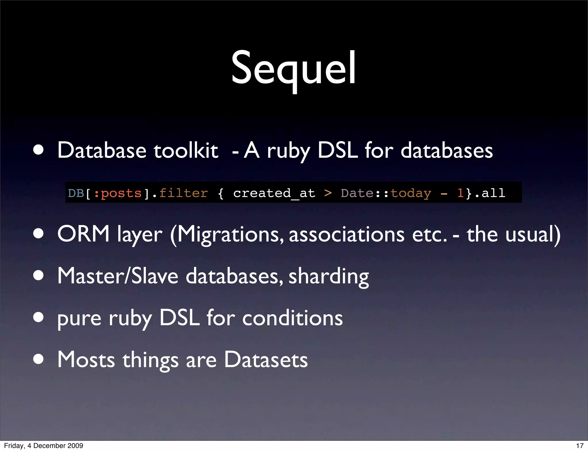 Sequel
       • Database toolkit            - A ruby DSL for databases
                  DB[:posts].filter { created_at > Date::today - 1}.all


       • ORM layer (Migrations, associations etc. - the usual)
       • Master/Slave databases, sharding
       • pure ruby DSL for conditions
       • Mosts things are Datasets
Friday, 4 December 2009                                                   17
 