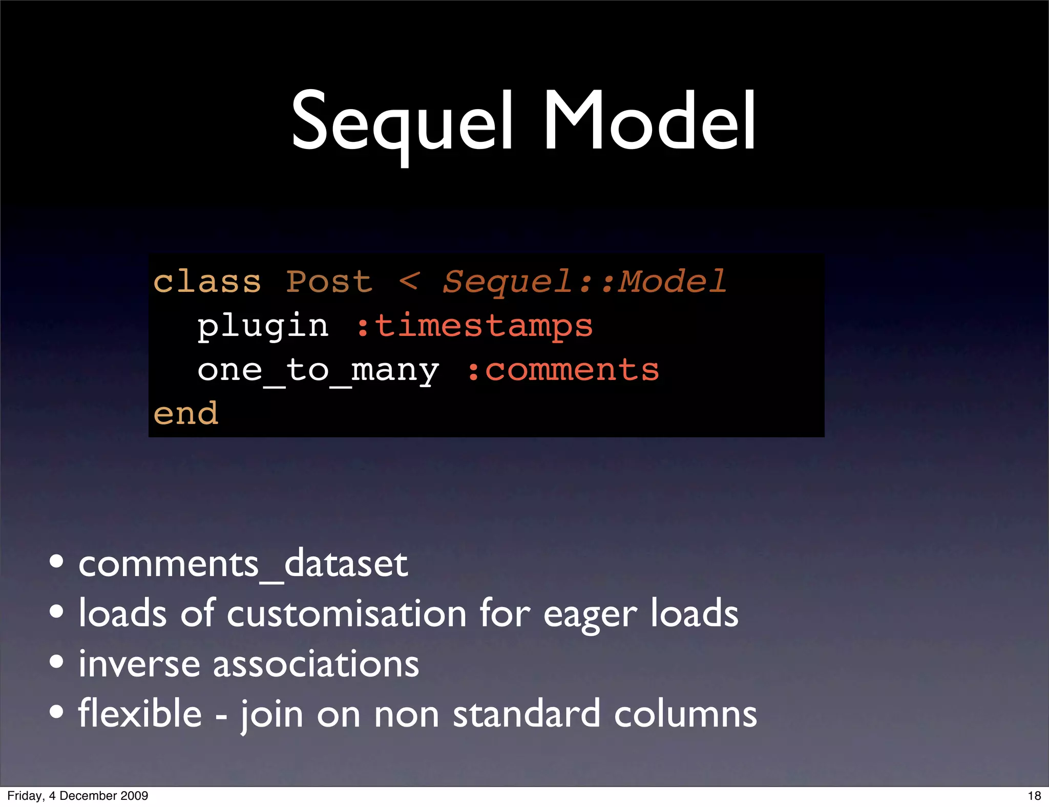 Sequel Model
                          class Post < Sequel::Model
                            plugin :timestamps
                            one_to_many :comments
                          end



      • comments_dataset
      • loads of customisation for eager loads
      • inverse associations
      • ﬂexible - join on non standard columns
Friday, 4 December 2009                                18
 