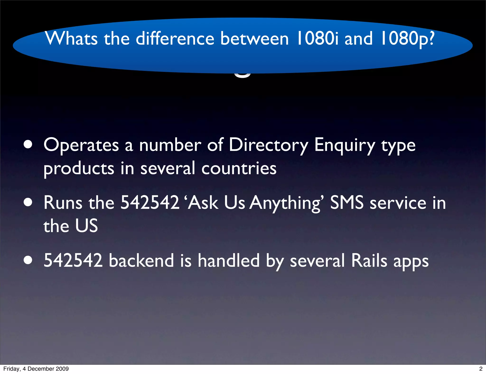 Whats the difference between 1080i and 1080p?
                                   kgb

      • Operates a number of Directory Enquiry type
              products in several countries
      • Runs the 542542 ‘Ask Us Anything’ SMS service in
              the US
      • 542542 backend is handled by several Rails apps

Friday, 4 December 2009                                       2
 