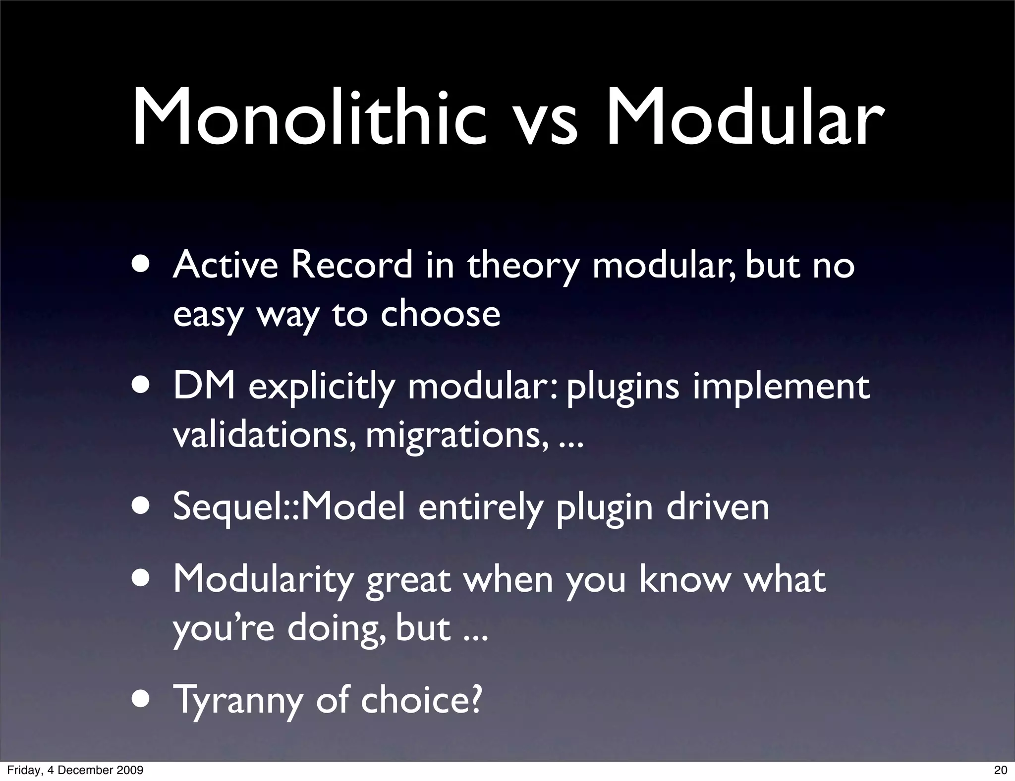 Monolithic vs Modular
                    • Active Record in theory modular, but no
                          easy way to choose
                    • DM explicitly modular: plugins implement
                          validations, migrations, ...
                    • Sequel::Model entirely plugin driven
                    • Modularity great when you know what
                          you’re doing, but ...
                    • Tyranny of choice?
Friday, 4 December 2009                                          20
 