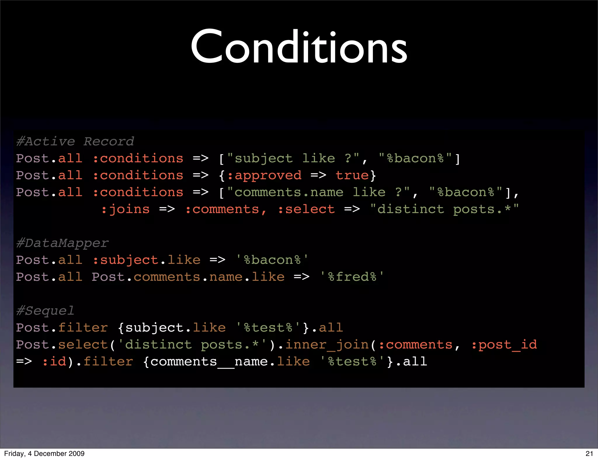 Conditions
   #Active Record
   Post.all :conditions => ["subject like ?", "%bacon%"]
   Post.all :conditions => {:approved => true}
   Post.all :conditions => ["comments.name like ?", "%bacon%"],
             :joins => :comments, :select => "distinct posts.*"

   #DataMapper
   Post.all :subject.like => '%bacon%'
   Post.all Post.comments.name.like => '%fred%'

   #Sequel
   Post.filter {subject.like '%test%'}.all
   Post.select('distinct posts.*').inner_join(:comments, :post_id
   => :id).filter {comments__name.like '%test%'}.all




Friday, 4 December 2009                                             21
 