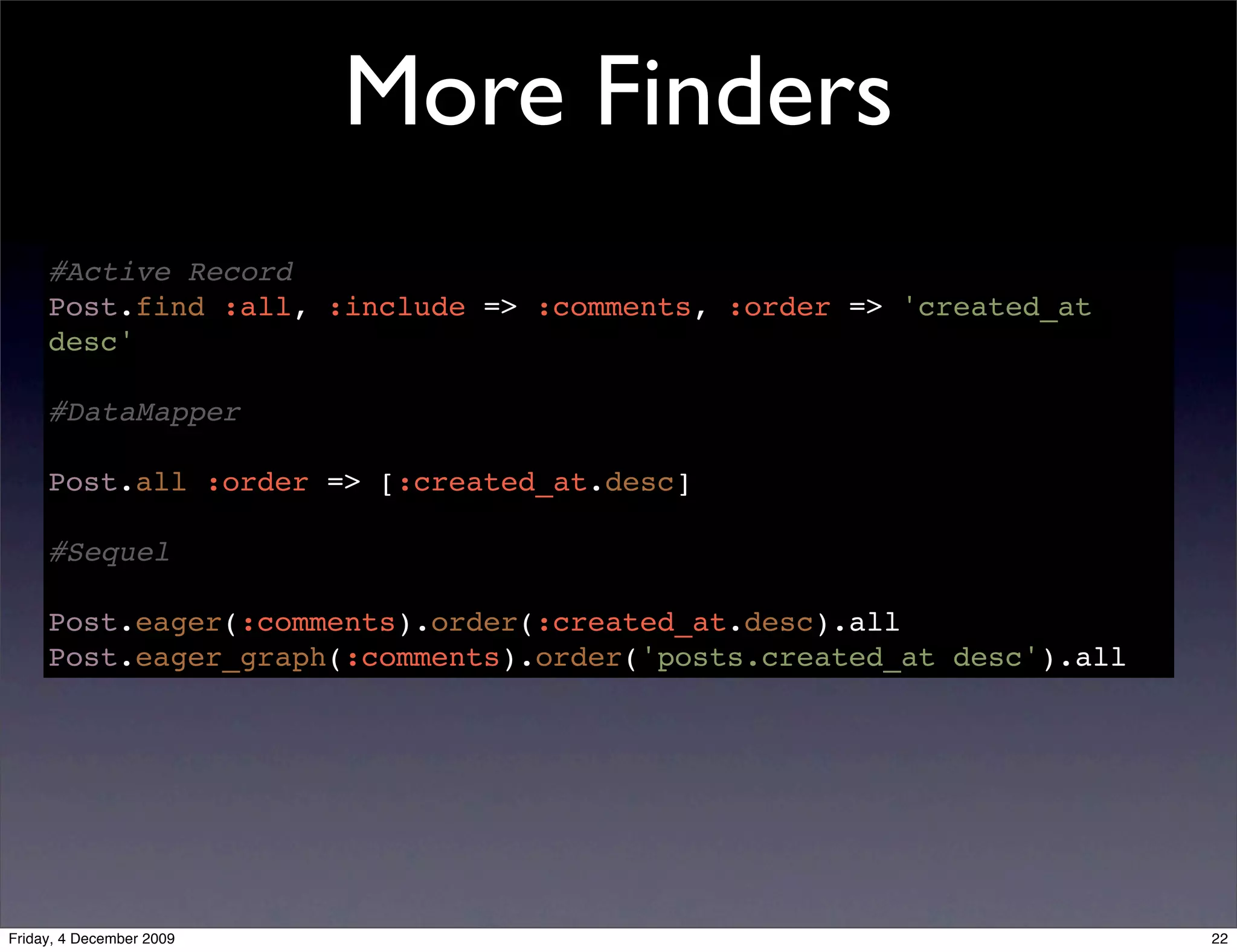 More Finders
     #Active Record
     Post.find :all, :include => :comments, :order => 'created_at
     desc'

     #DataMapper

     Post.all :order => [:created_at.desc]

     #Sequel

     Post.eager(:comments).order(:created_at.desc).all
     Post.eager_graph(:comments).order('posts.created_at desc').all




Friday, 4 December 2009                                               22
 