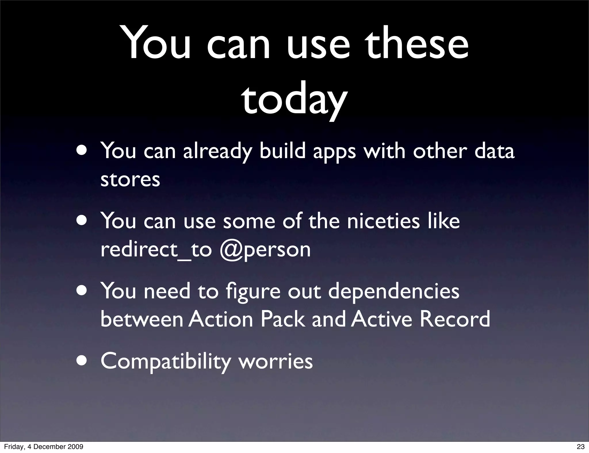 You can use these
                                 today
                    • You can already build apps with other data
                          stores
                    • You can use some of the niceties like
                          redirect_to @person
                    • You need to ﬁgure out dependencies
                          between Action Pack and Active Record
                    • Compatibility worries
Friday, 4 December 2009                                            23
 