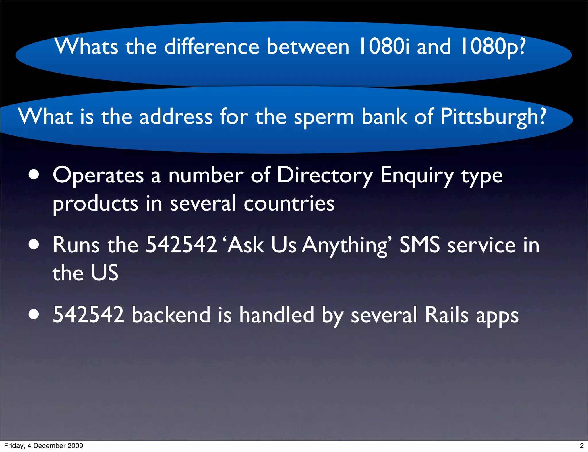 Whats the difference between 1080i and 1080p?
                                   kgb
   What is the address for the sperm bank of Pittsburgh?

      • Operates a number of Directory Enquiry type
              products in several countries
      • Runs the 542542 ‘Ask Us Anything’ SMS service in
              the US
      • 542542 backend is handled by several Rails apps

Friday, 4 December 2009                                       2
 