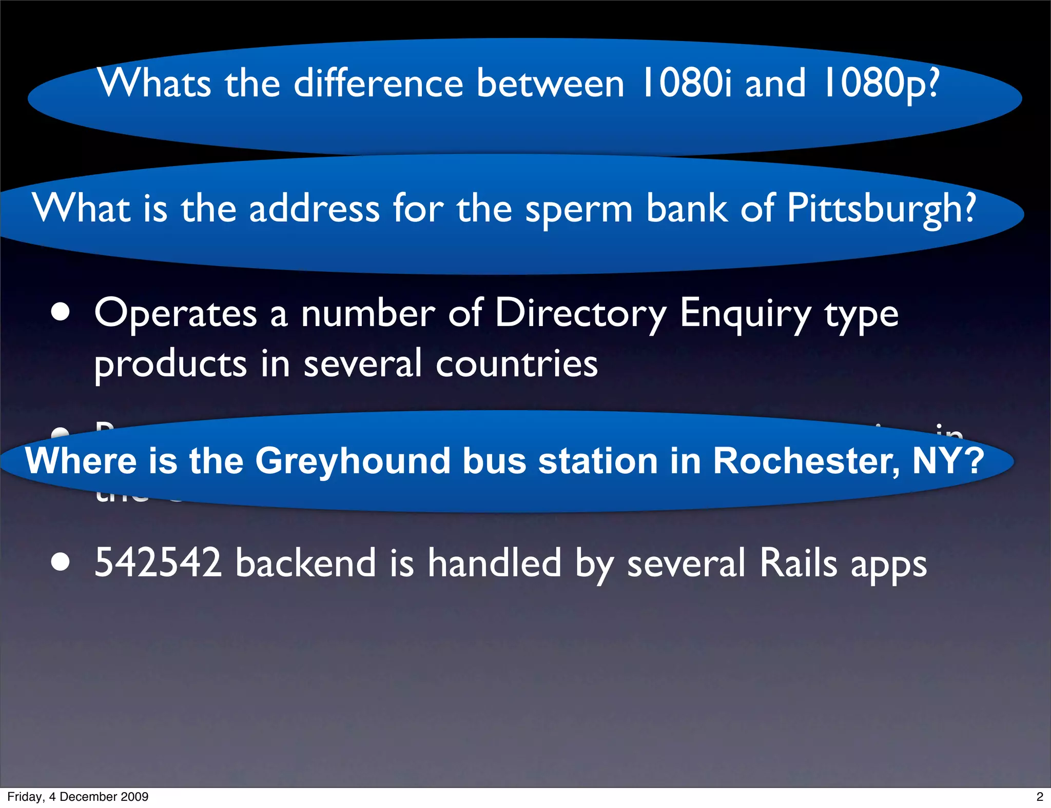 Whats the difference between 1080i and 1080p?
                                   kgb
   What is the address for the sperm bank of Pittsburgh?

      • Operates a number of Directory Enquiry type
              products in several countries
   • Runs the Greyhound bus station in Rochester, NY?
  Where is
           the 542542 ‘Ask Us Anything’ SMS service in
              the US
      • 542542 backend is handled by several Rails apps

Friday, 4 December 2009                                       2
 