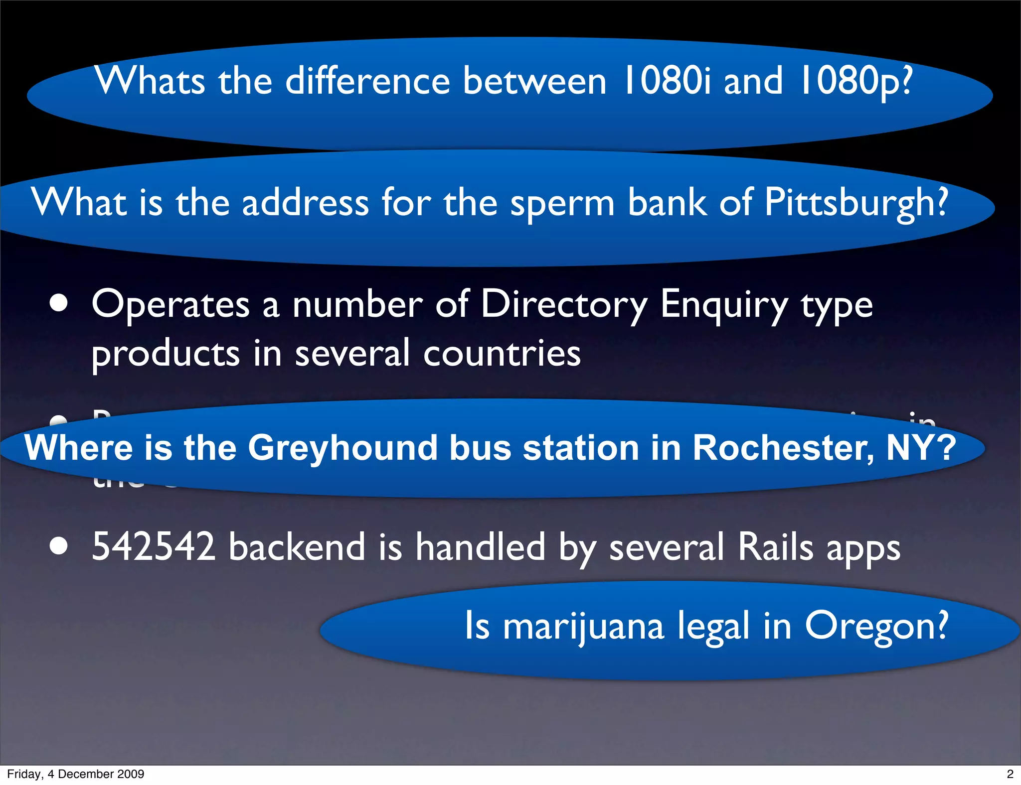 Whats the difference between 1080i and 1080p?
                                   kgb
   What is the address for the sperm bank of Pittsburgh?

      • Operates a number of Directory Enquiry type
              products in several countries
   • Runs the Greyhound bus station in Rochester, NY?
  Where is
           the 542542 ‘Ask Us Anything’ SMS service in
              the US
      • 542542 backend is handled by several Rails apps
                                    Is marijuana legal in Oregon?


Friday, 4 December 2009                                             2
 