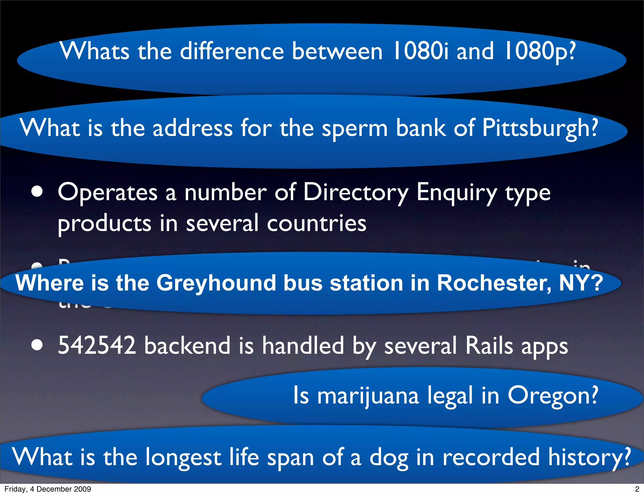 Whats the difference between 1080i and 1080p?
                                   kgb
   What is the address for the sperm bank of Pittsburgh?

      • Operates a number of Directory Enquiry type
              products in several countries
   • Runs the Greyhound bus station in Rochester, NY?
  Where is
           the 542542 ‘Ask Us Anything’ SMS service in
              the US
      • 542542 backend is handled by several Rails apps
                                    Is marijuana legal in Oregon?

 What is the longest life span of a dog in recorded history?
Friday, 4 December 2009                                             2
 