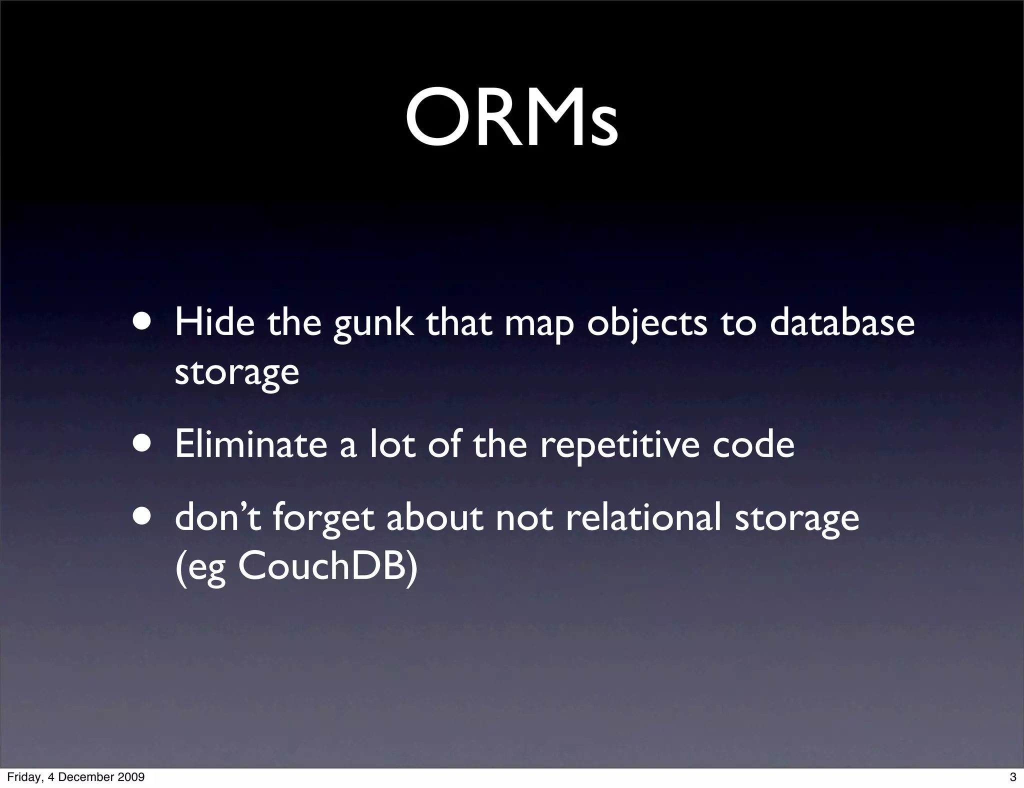 ORMs

                    • Hide the gunk that map objects to database
                          storage
                    • Eliminate a lot of the repetitive code
                    • don’t forget about not relational storage
                          (eg CouchDB)



Friday, 4 December 2009                                            3
 