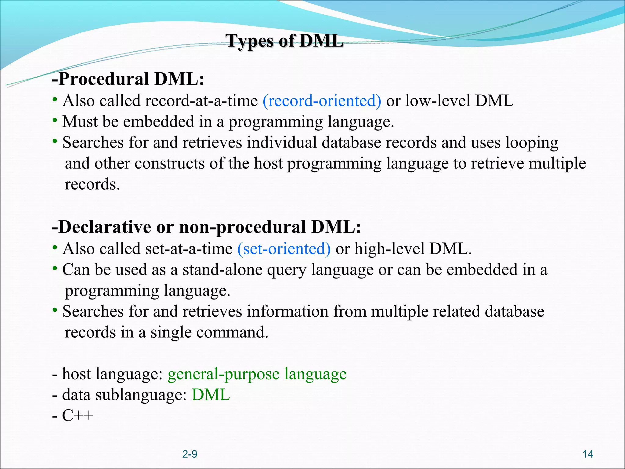 Types of DML

-Procedural DML:
• Also called record-at-a-time (record-oriented) or low-level DML
• Must be embedded in a programming language.
• Searches for and retrieves individual database records and uses looping
  and other constructs of the host programming language to retrieve multiple
  records.

-Declarative or non-procedural DML:
• Also called set-at-a-time (set-oriented) or high-level DML.
• Can be used as a stand-alone query language or can be embedded in a
  programming language.
• Searches for and retrieves information from multiple related database
  records in a single command.

- host language: general-purpose language
- data sublanguage: DML
- C++

                  2-9                                                      14
 