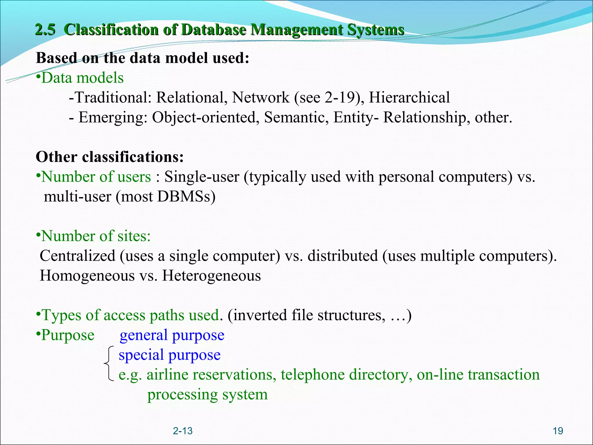 2.5 Classification of Database Management Systems
Based on the data model used:
•Data models
     -Traditional: Relational, Network (see 2-19), Hierarchical
     - Emerging: Object-oriented, Semantic, Entity- Relationship, other.

Other classifications:
•Number of users : Single-user (typically used with personal computers) vs.
 multi-user (most DBMSs)

•Number of sites:
 Centralized (uses a single computer) vs. distributed (uses multiple computers).
 Homogeneous vs. Heterogeneous

•Types of access paths used. (inverted file structures, …)
•Purpose    general purpose
            special purpose
            e.g. airline reservations, telephone directory, on-line transaction
                 processing system

                     2-13                                                         19
 