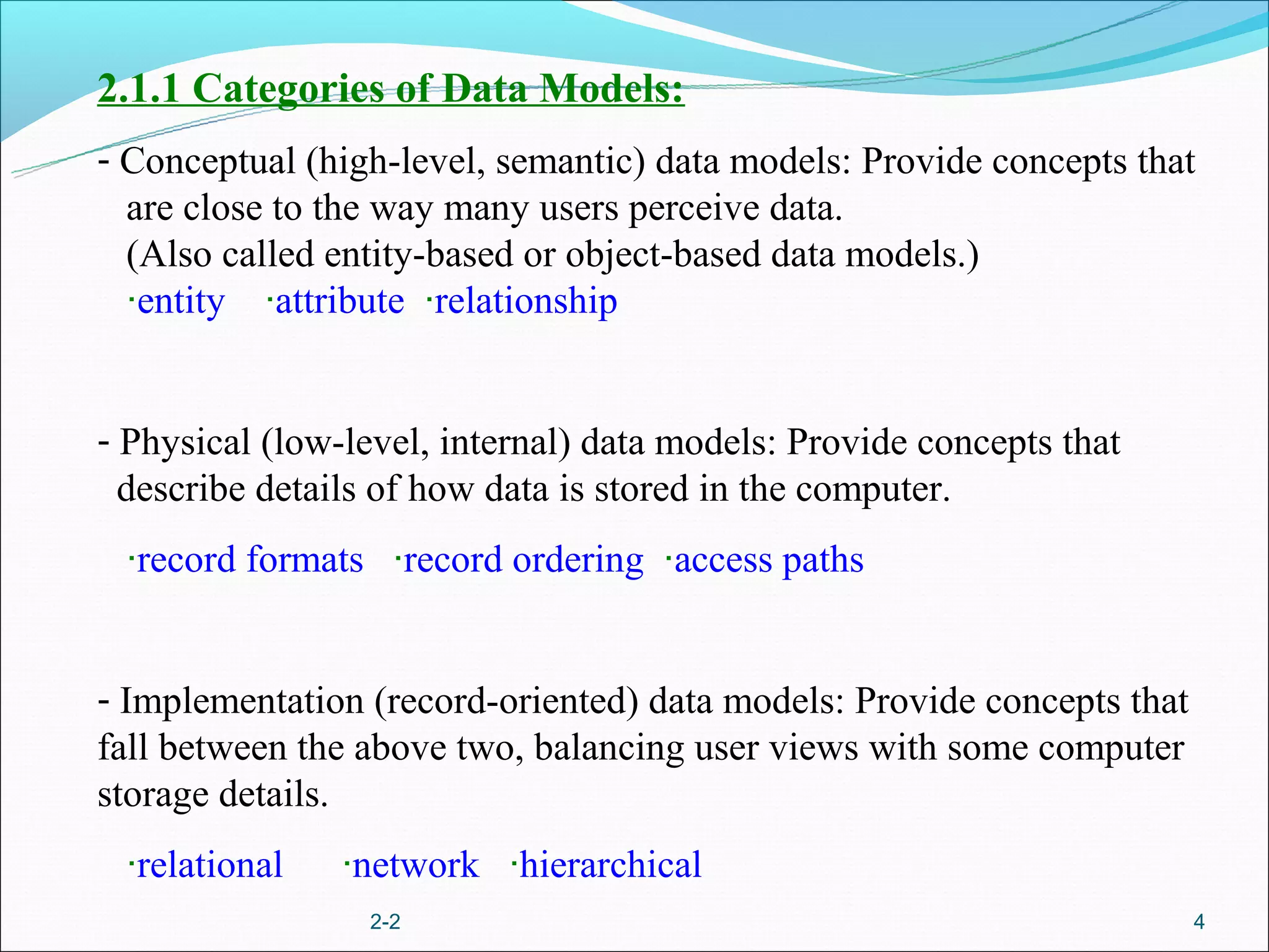 2.1.1 Categories of Data Models:
- Conceptual (high-level, semantic) data models: Provide concepts that
  are close to the way many users perceive data.
  (Also called entity-based or object-based data models.)
  ‧entity ‧attribute ‧relationship


- Physical (low-level, internal) data models: Provide concepts that
  describe details of how data is stored in the computer.
 ‧record formats ‧record ordering ‧access paths


- Implementation (record-oriented) data models: Provide concepts that
fall between the above two, balancing user views with some computer
storage details.
 ‧relational    ‧network ‧hierarchical
                 2-2                                                    4
 