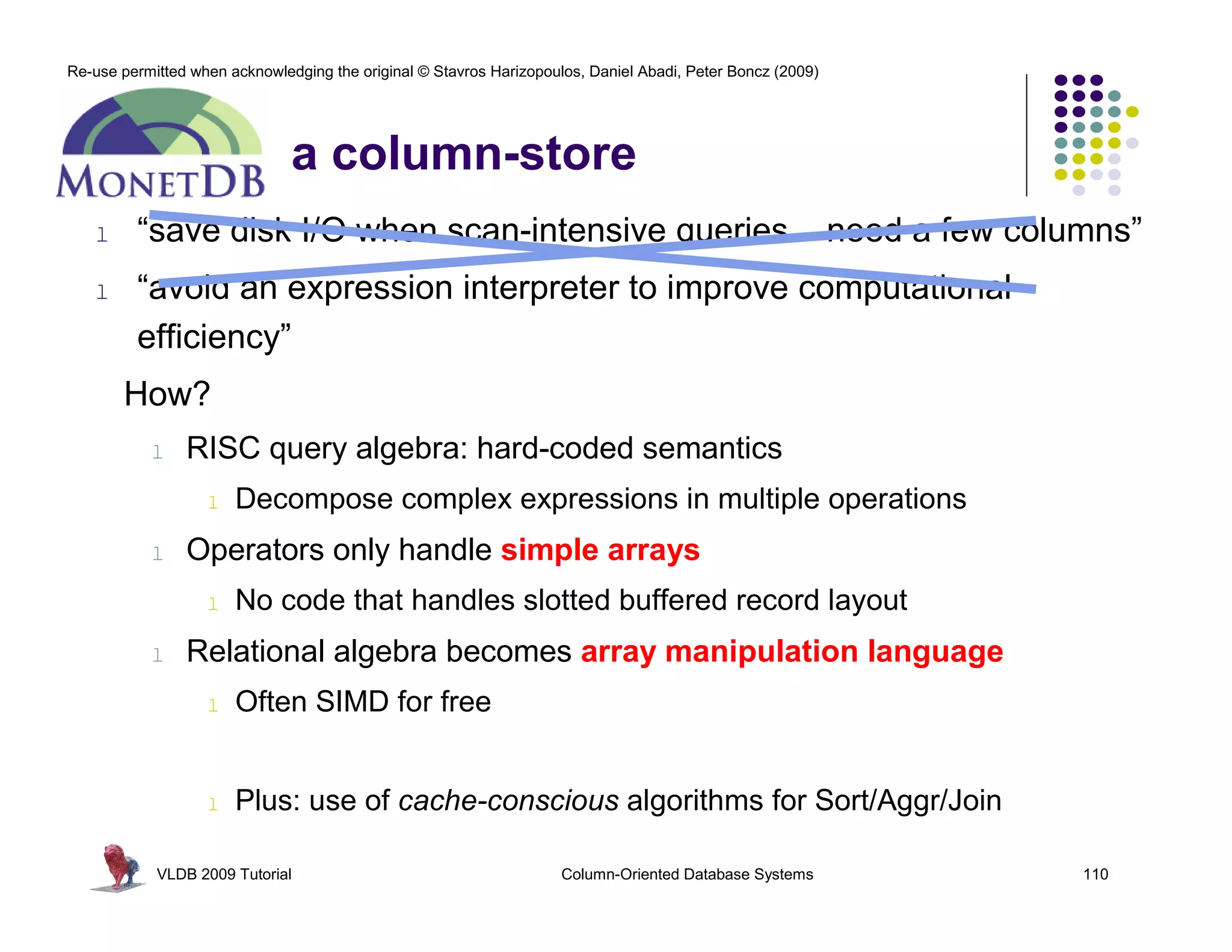 Re-use permitted when acknowledging the original © Stavros Harizopoulos, Daniel Abadi, Peter Boncz (2009) 
a column-store 
l “save disk I/O when scan-intensive queries need a few columns” 
l “avoid an expression interpreter to improve computational 
efficiency” 
How? 
l RISC query algebra: hard-coded semantics 
l Decompose complex expressions in multiple operations 
l Operators only handle simple arrays 
l No code that handles slotted buffered record layout 
l Relational algebra becomes array manipulation language 
l Often SIMD for free 
l Plus: use of cache-conscious algorithms for Sort/Aggr/Join 
VLDB 2009 Tutorial Column-Oriented Database Systems 110 
 