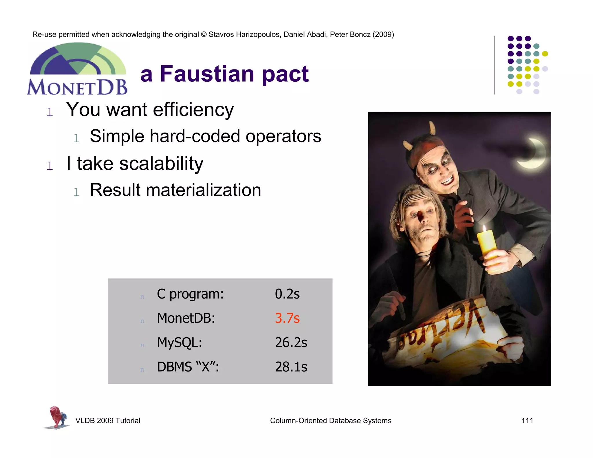 Re-use permitted when acknowledging the original © Stavros Harizopoulos, Daniel Abadi, Peter Boncz (2009) 
a Faustian pact 
l You want efficiency 
l Simple hard-coded operators 
l I take scalability 
l Result materialization 
n C program: 0.2s 
n MonetDB: 3.7s 
n MySQL: 26.2s 
n DBMS “X”: 28.1s 
VLDB 2009 Tutorial Column-Oriented Database Systems 111 
 
