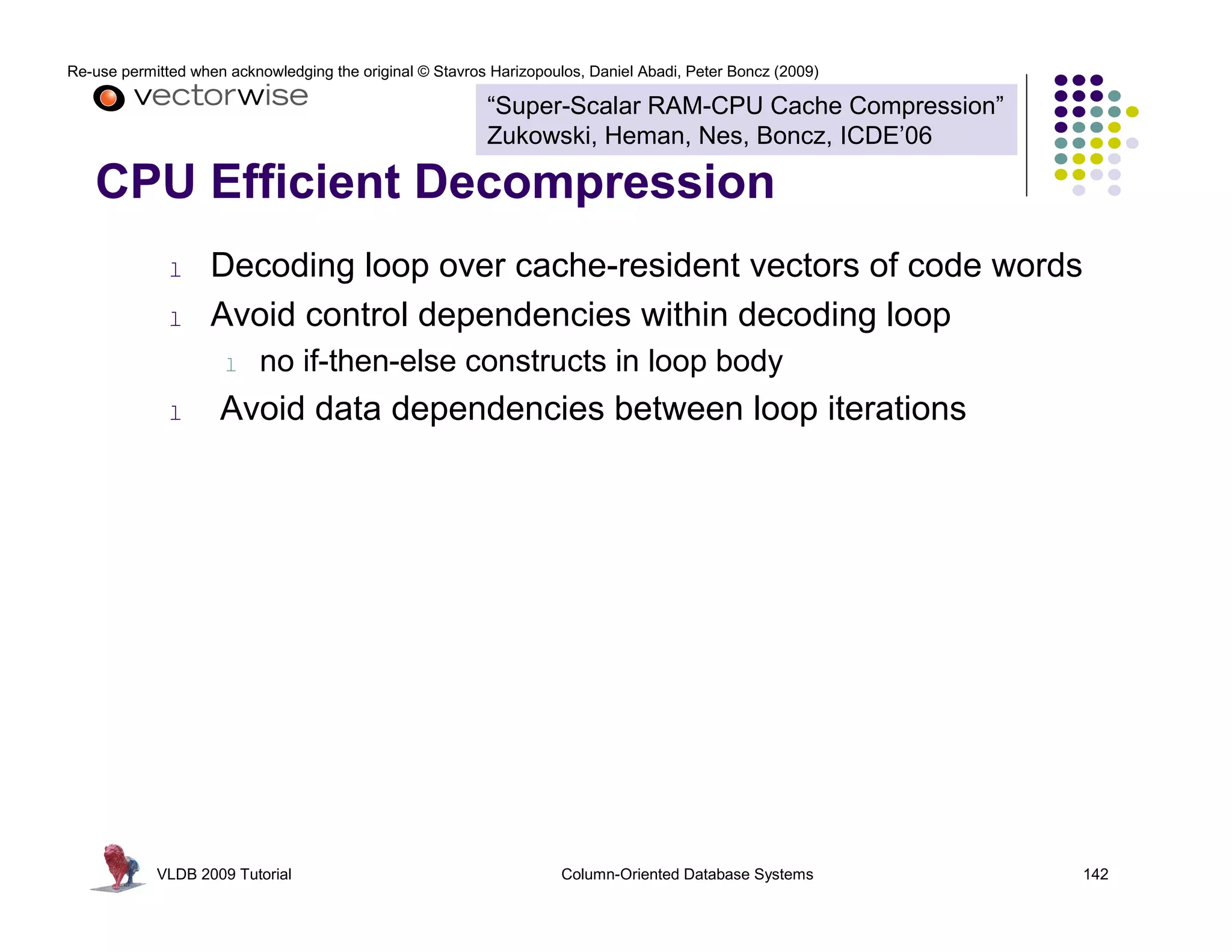 Re-use permitted when acknowledging the original © Stavros Harizopoulos, Daniel Abadi, Peter Boncz (2009) 
“Super-Scalar RAM-CPU Cache Compression” 
Zukowski, Heman, Nes, Boncz, ICDE’06 
CPU Efficient Decompression 
l Decoding loop over cache-resident vectors of code words 
l Avoid control dependencies within decoding loop 
l no if-then-else constructs in loop body 
l Avoid data dependencies between loop iterations 
VLDB 2009 Tutorial Column-Oriented Database Systems 142 
 