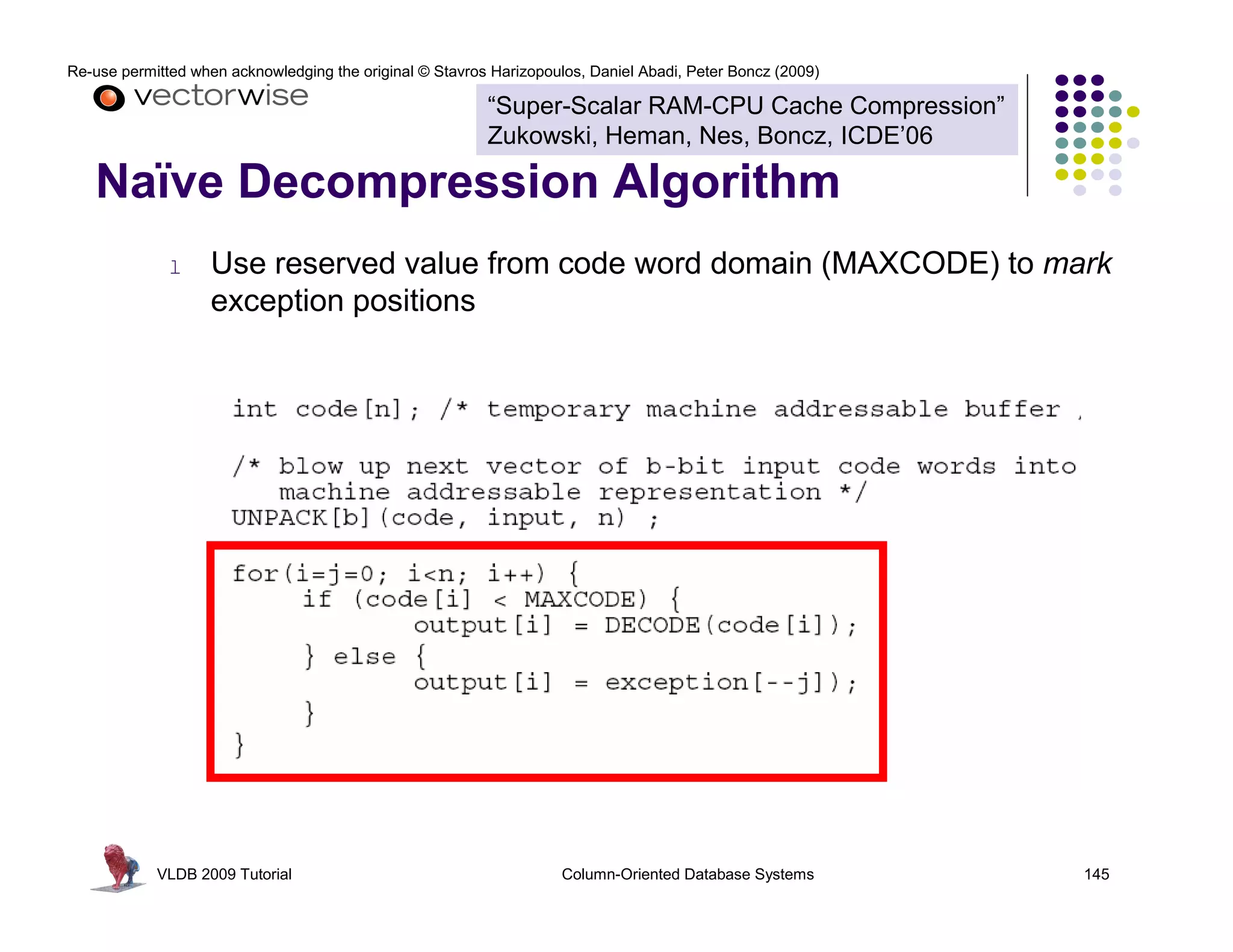 Re-use permitted when acknowledging the original © Stavros Harizopoulos, Daniel Abadi, Peter Boncz (2009) 
“Super-Scalar RAM-CPU Cache Compression” 
Zukowski, Heman, Nes, Boncz, ICDE’06 
Naïve Decompression Algorithm 
l Use reserved value from code word domain (MAXCODE) to mark 
exception positions 
VLDB 2009 Tutorial Column-Oriented Database Systems 145 
 