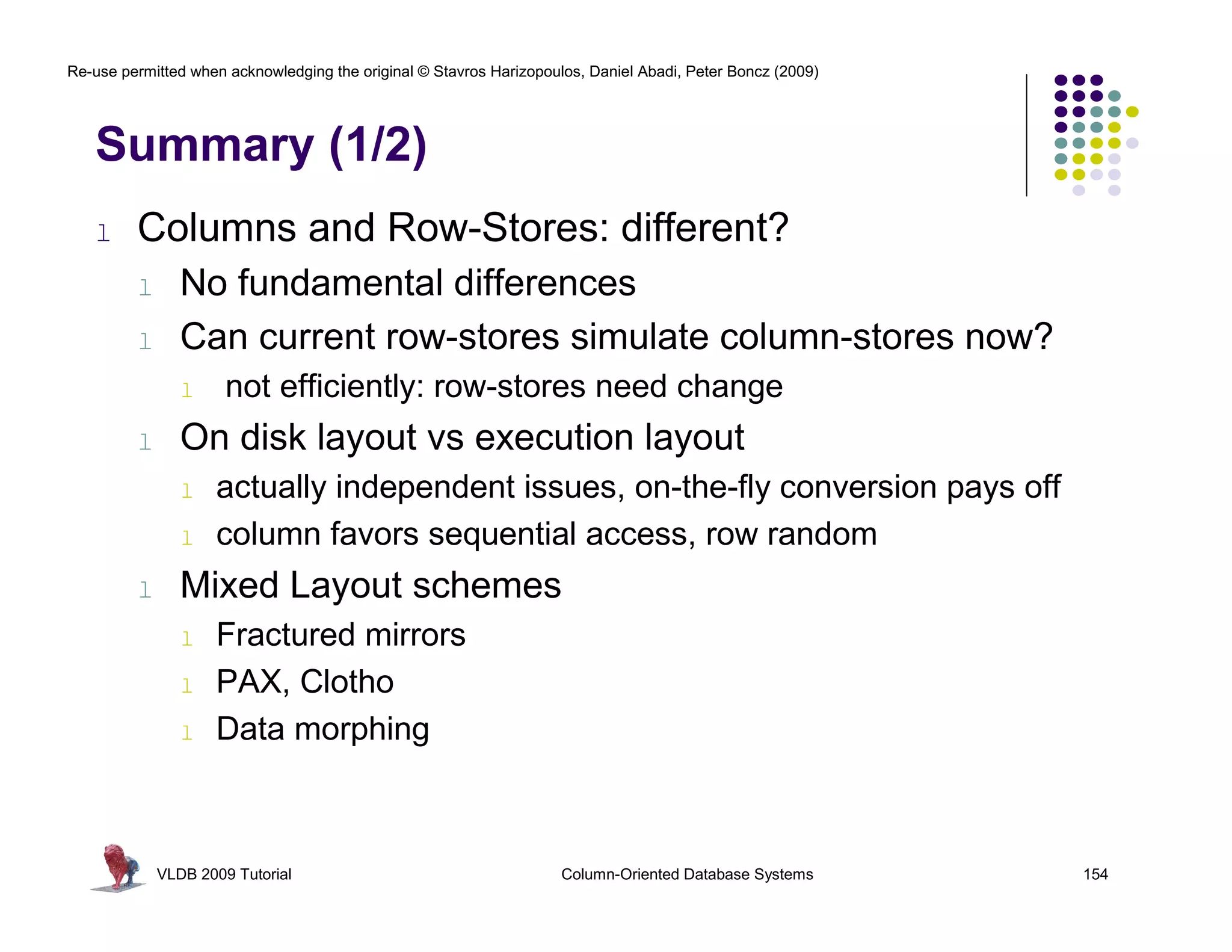 Re-use permitted when acknowledging the original © Stavros Harizopoulos, Daniel Abadi, Peter Boncz (2009) 
Summary (1/2) 
l Columns and Row-Stores: different? 
l No fundamental differences 
l Can current row-stores simulate column-stores now? 
l not efficiently: row-stores need change 
l On disk layout vs execution layout 
l actually independent issues, on-the-fly conversion pays off 
l column favors sequential access, row random 
l Mixed Layout schemes 
l Fractured mirrors 
l PAX, Clotho 
l Data morphing 
VLDB 2009 Tutorial Column-Oriented Database Systems 154 
 