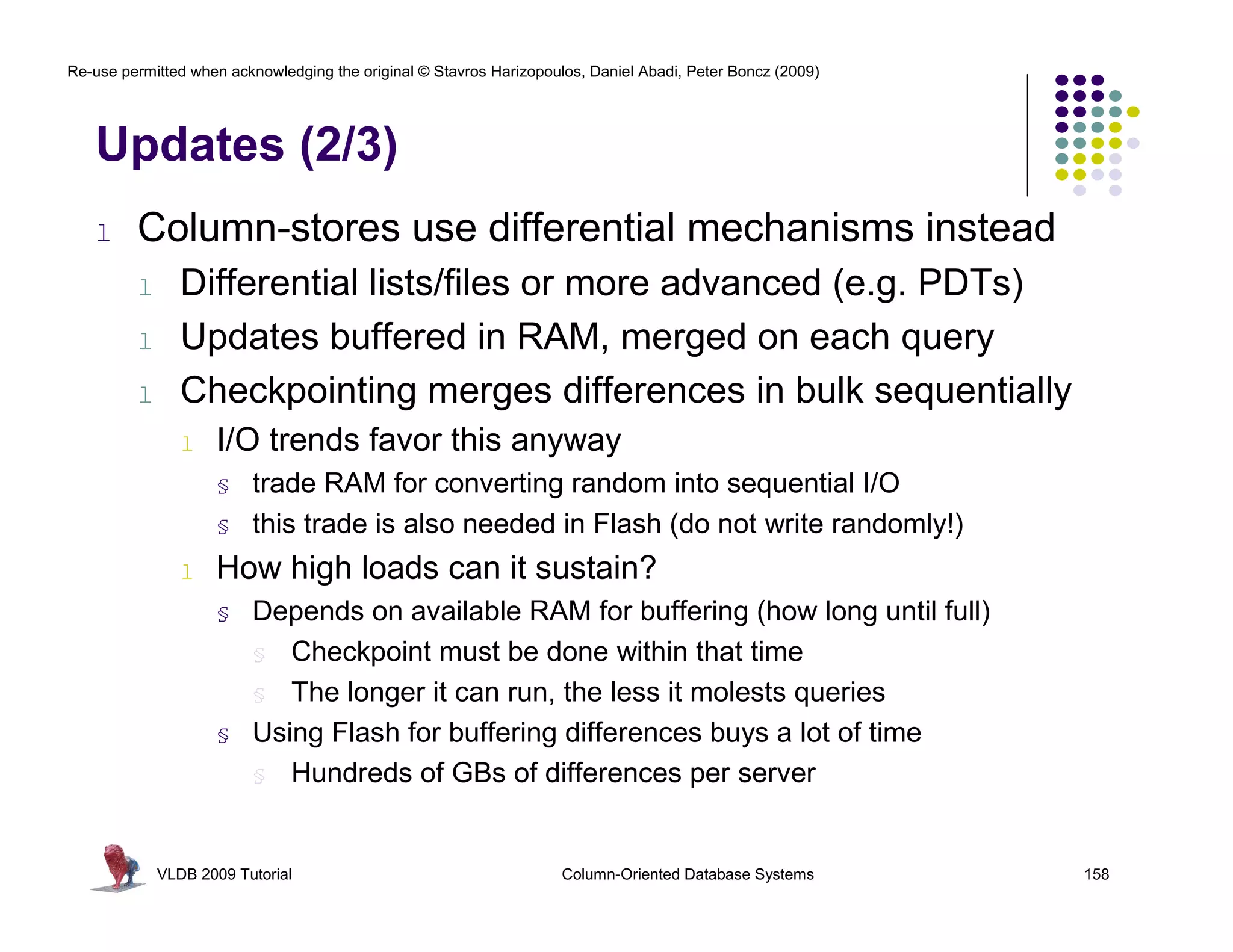 Re-use permitted when acknowledging the original © Stavros Harizopoulos, Daniel Abadi, Peter Boncz (2009) 
Updates (2/3) 
l Column-stores use differential mechanisms instead 
l Differential lists/files or more advanced (e.g. PDTs) 
l Updates buffered in RAM, merged on each query 
l Checkpointing merges differences in bulk sequentially 
l I/O trends favor this anyway 
§ trade RAM for converting random into sequential I/O 
§ this trade is also needed in Flash (do not write randomly!) 
l How high loads can it sustain? 
§ Depends on available RAM for buffering (how long until full) 
§ Checkpoint must be done within that time 
§ The longer it can run, the less it molests queries 
§ Using Flash for buffering differences buys a lot of time 
§ Hundreds of GBs of differences per server 
VLDB 2009 Tutorial Column-Oriented Database Systems 158 
 