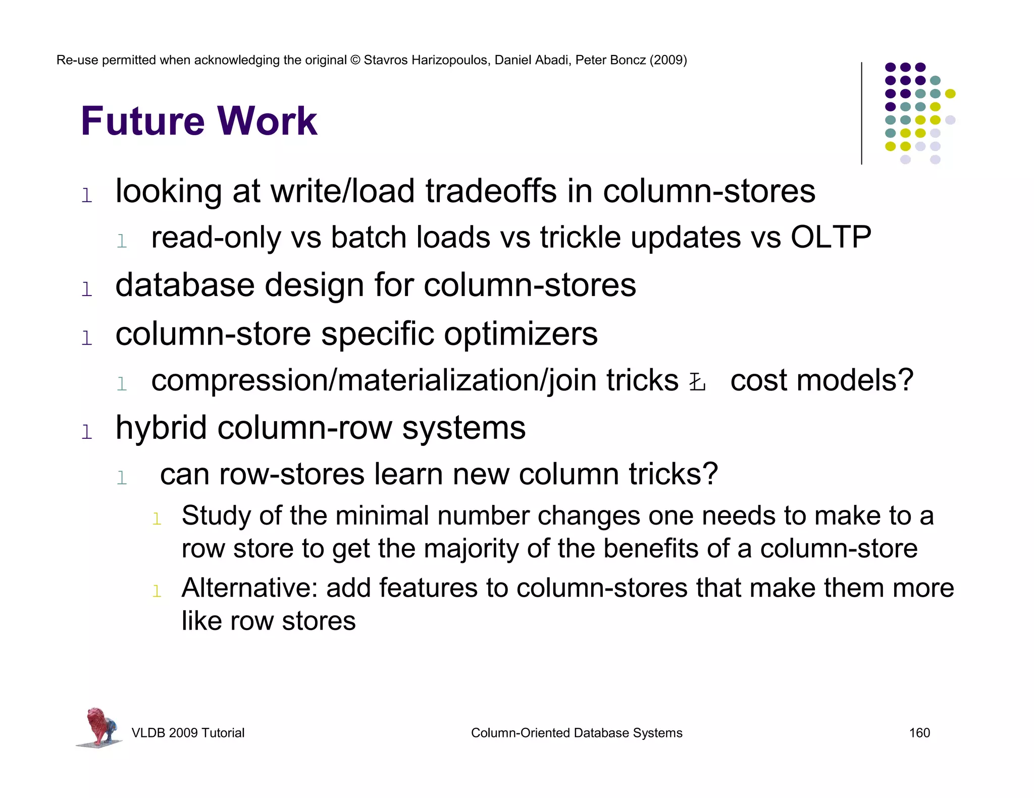 Re-use permitted when acknowledging the original © Stavros Harizopoulos, Daniel Abadi, Peter Boncz (2009) 
Future Work 
l looking at write/load tradeoffs in column-stores 
l read-only vs batch loads vs trickle updates vs OLTP 
l database design for column-stores 
l column-store specific optimizers 
l compression/materialization/join tricks Ł cost models? 
l hybrid column-row systems 
l can row-stores learn new column tricks? 
l Study of the minimal number changes one needs to make to a 
row store to get the majority of the benefits of a column-store 
l Alternative: add features to column-stores that make them more 
like row stores 
VLDB 2009 Tutorial Column-Oriented Database Systems 160 
 