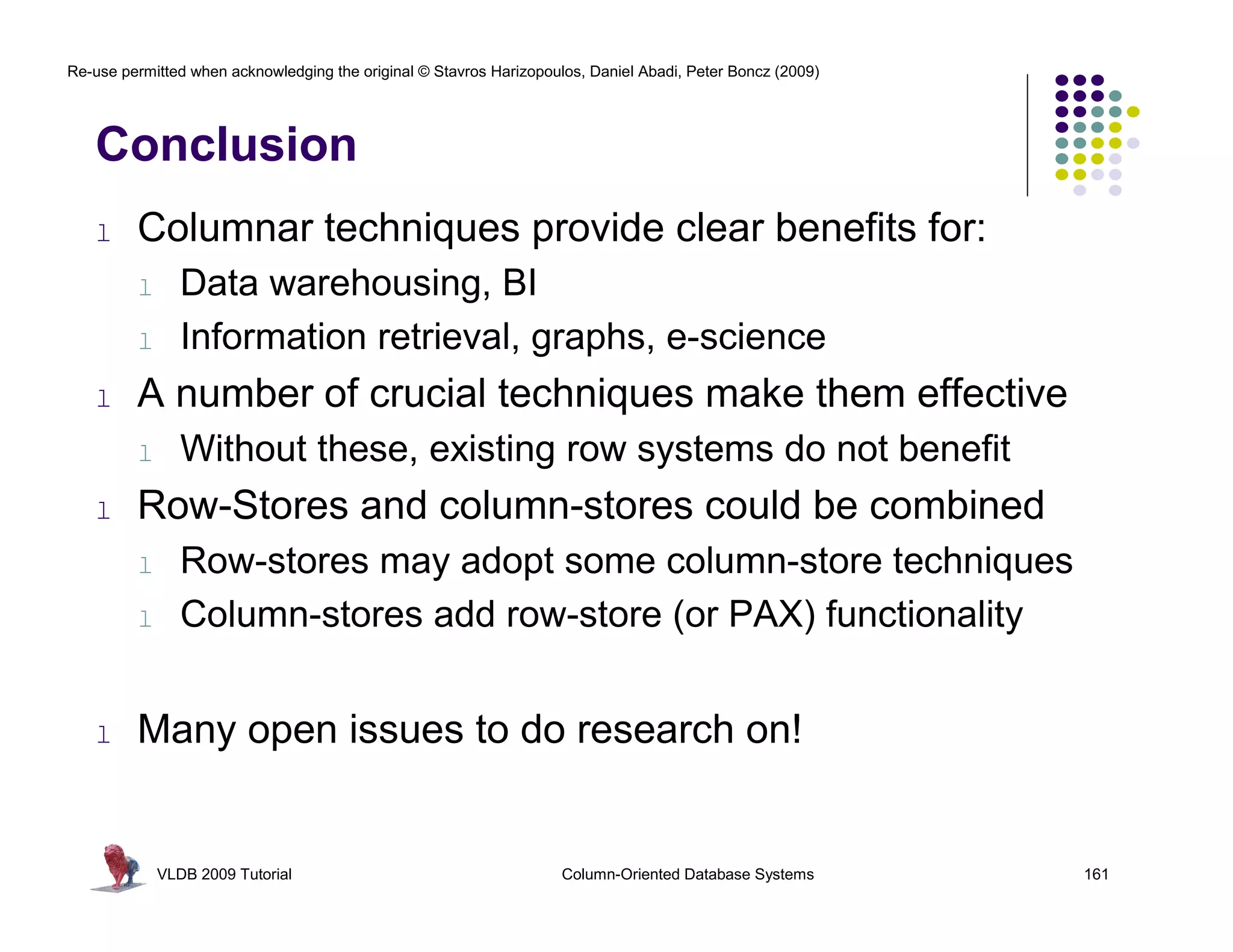 Re-use permitted when acknowledging the original © Stavros Harizopoulos, Daniel Abadi, Peter Boncz (2009) 
Conclusion 
l Columnar techniques provide clear benefits for: 
l Data warehousing, BI 
l Information retrieval, graphs, e-science 
l A number of crucial techniques make them effective 
l Without these, existing row systems do not benefit 
l Row-Stores and column-stores could be combined 
l Row-stores may adopt some column-store techniques 
l Column-stores add row-store (or PAX) functionality 
l Many open issues to do research on! 
VLDB 2009 Tutorial Column-Oriented Database Systems 161 
