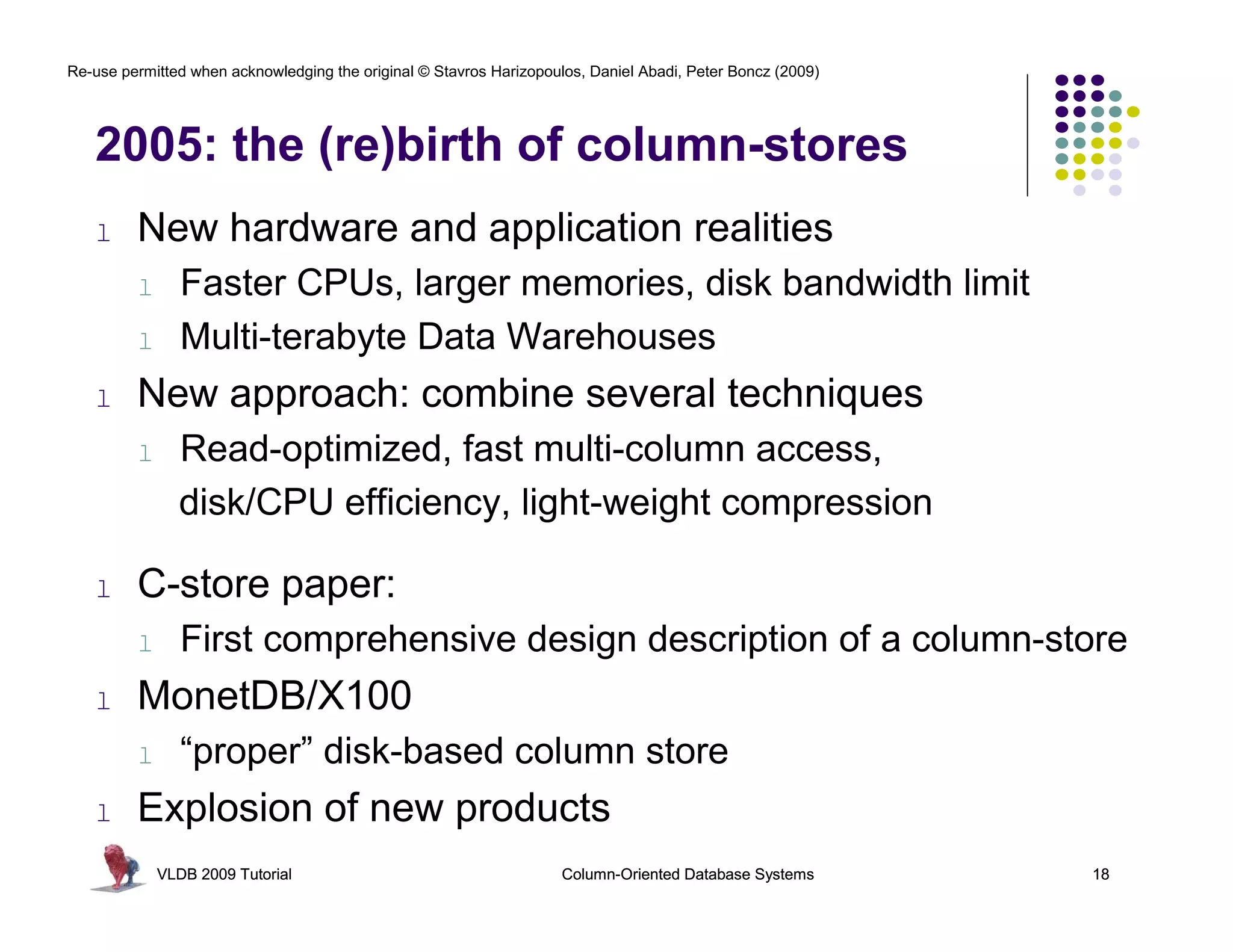 Re-use permitted when acknowledging the original © Stavros Harizopoulos, Daniel Abadi, Peter Boncz (2009) 
2005: the (re)birth of column-stores 
l New hardware and application realities 
l Faster CPUs, larger memories, disk bandwidth limit 
l Multi-terabyte Data Warehouses 
l New approach: combine several techniques 
l Read-optimized, fast multi-column access, 
disk/CPU efficiency, light-weight compression 
l C-store paper: 
l First comprehensive design description of a column-store 
l MonetDB/X100 
l “proper” disk-based column store 
l Explosion of new products 
VLDB 2009 Tutorial Column-Oriented Database Systems 18 
 