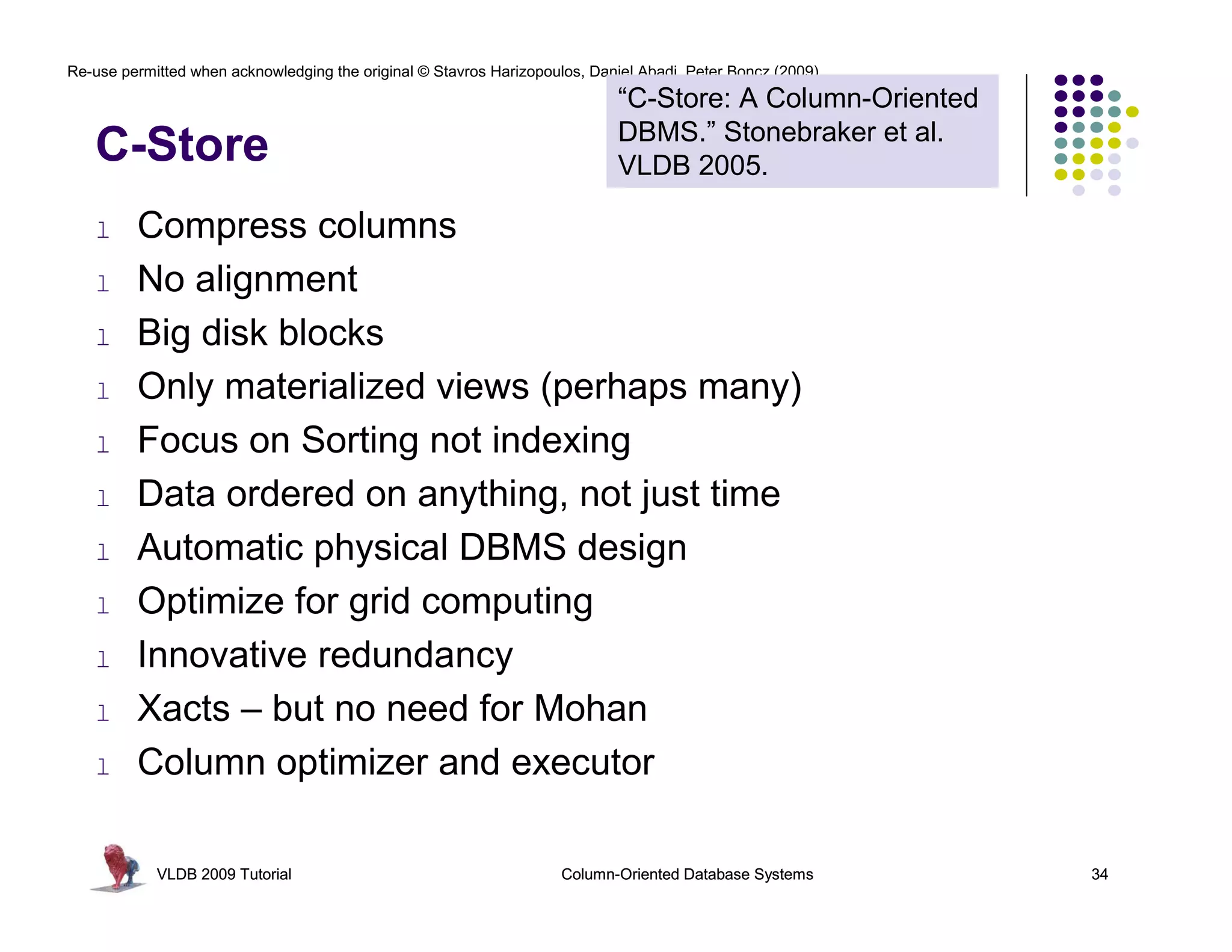 Re-use permitted when acknowledging the original © Stavros Harizopoulos, Daniel Abadi, Peter Boncz (2009) 
C-Store 
l Compress columns 
l No alignment 
l Big disk blocks 
“C-Store: A Column-Oriented 
DBMS.” Stonebraker et al. 
VLDB 2005. 
l Only materialized views (perhaps many) 
l Focus on Sorting not indexing 
l Data ordered on anything, not just time 
l Automatic physical DBMS design 
l Optimize for grid computing 
l Innovative redundancy 
l Xacts – but no need for Mohan 
l Column optimizer and executor 
VLDB 2009 Tutorial Column-Oriented Database Systems 34 
 