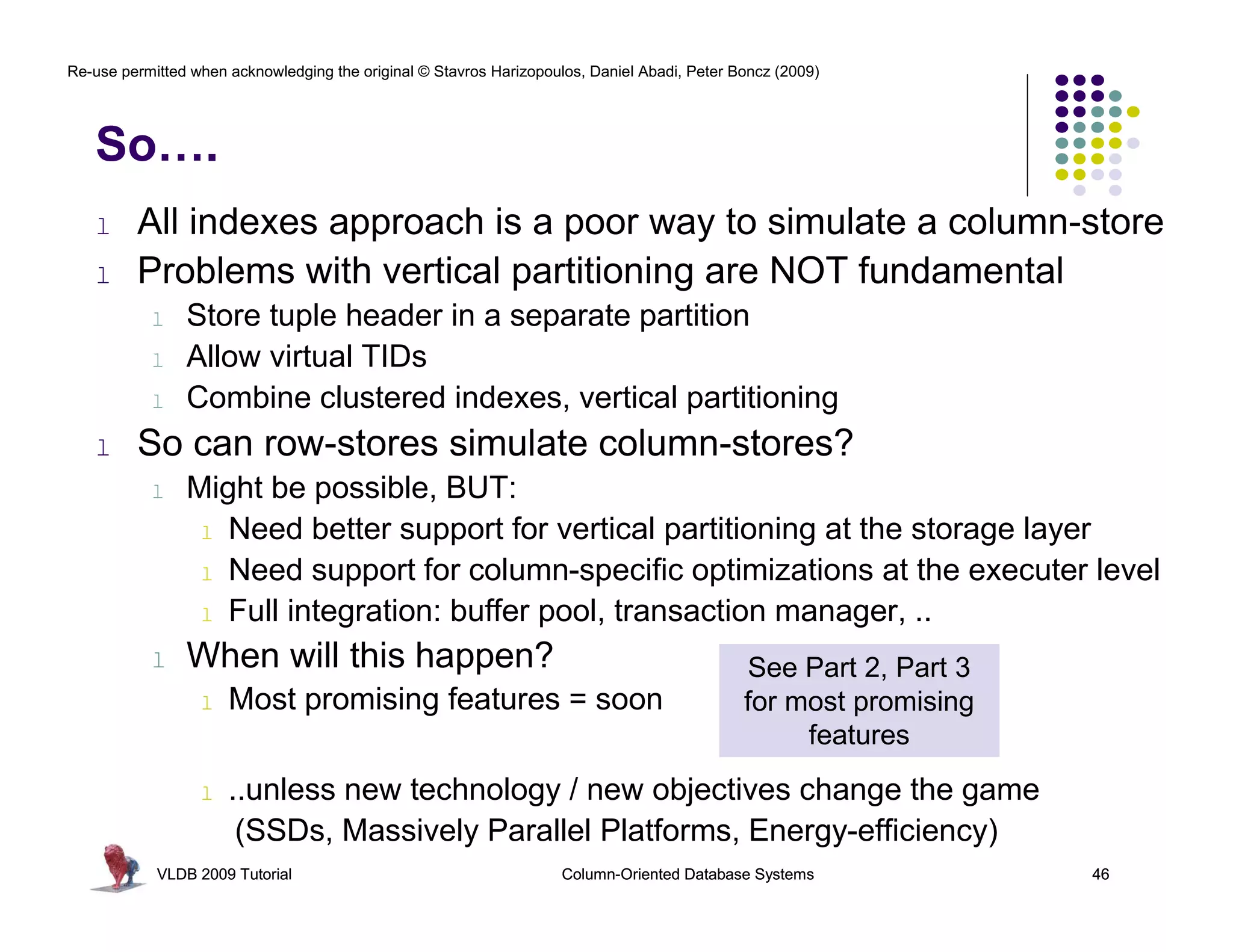 Re-use permitted when acknowledging the original © Stavros Harizopoulos, Daniel Abadi, Peter Boncz (2009) 
So…. 
l All indexes approach is a poor way to simulate a column-store 
l Problems with vertical partitioning are NOT fundamental 
l Store tuple header in a separate partition 
l Allow virtual TIDs 
l Combine clustered indexes, vertical partitioning 
l So can row-stores simulate column-stores? 
l Might be possible, BUT: 
l Need better support for vertical partitioning at the storage layer 
l Need support for column-specific optimizations at the executer level 
l Full integration: buffer pool, transaction manager, .. 
l When will this happen? 
l Most promising features = soon 
See Part 2, Part 3 
for most promising 
features 
l ..unless new technology / new objectives change the game 
(SSDs, Massively Parallel Platforms, Energy-efficiency) 
VLDB 2009 Tutorial Column-Oriented Database Systems 46 
 