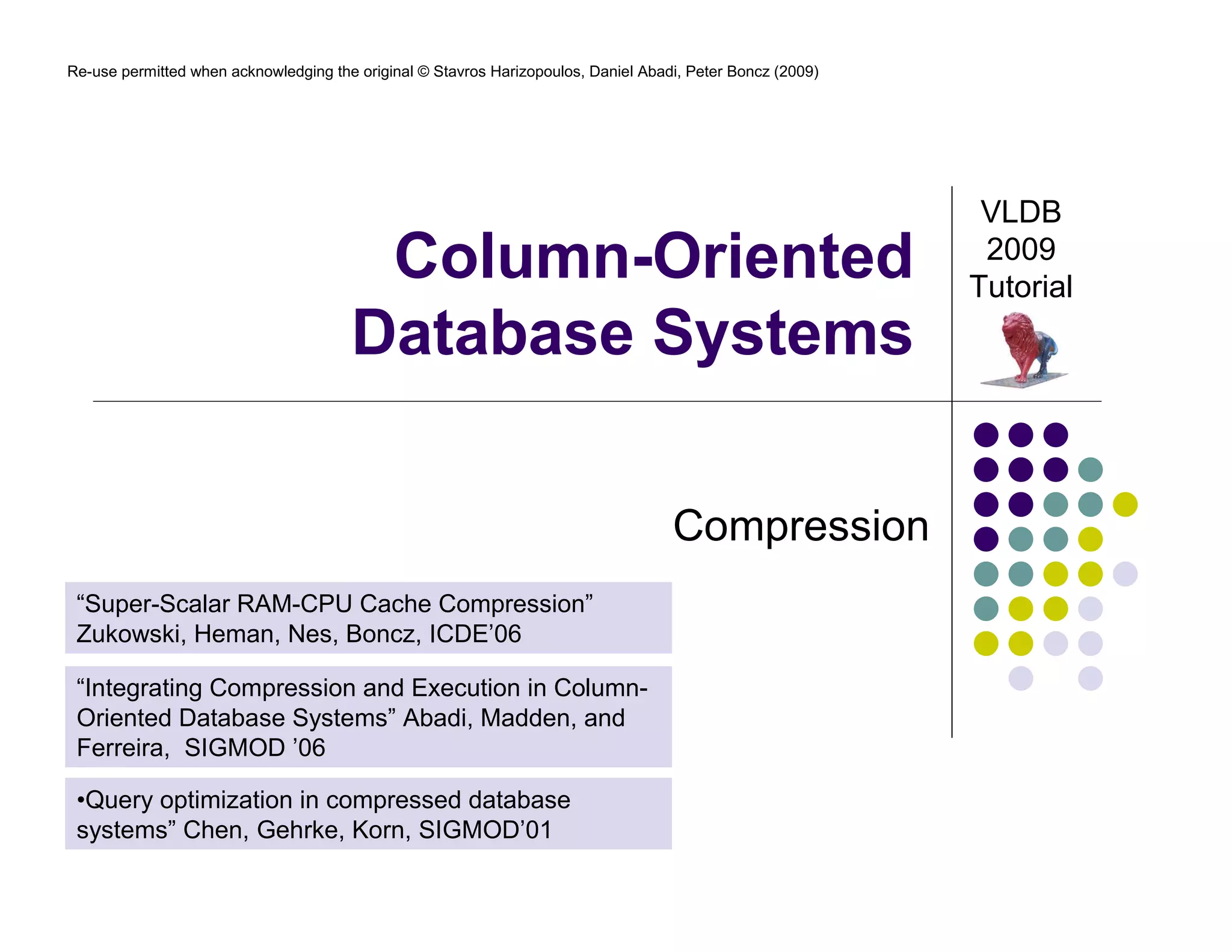 Re-use permitted when acknowledging the original © Stavros Harizopoulos, Daniel Abadi, Peter Boncz (2009) 
Column-Oriented 
Database Systems 
Compression 
VLDB 
2009 
Tutorial 
“Super-Scalar RAM-CPU Cache Compression” 
Zukowski, Heman, Nes, Boncz, ICDE’06 
“Integrating Compression and Execution in Column- 
Oriented Database Systems” Abadi, Madden, and 
Ferreira, SIGMOD ’06 
•Query optimization in compressed database 
systems” Chen, Gehrke, Korn, SIGMOD’01 
 