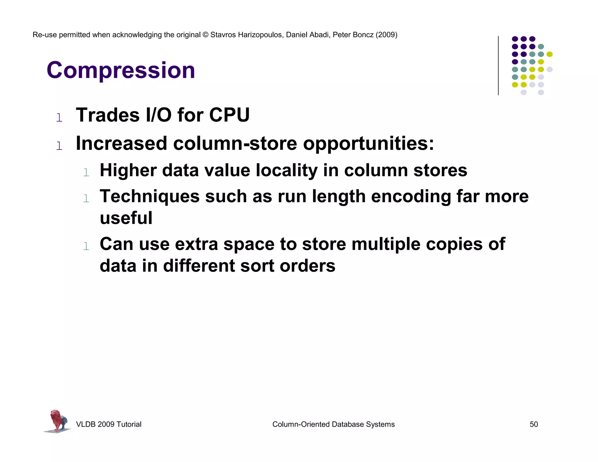 Re-use permitted when acknowledging the original © Stavros Harizopoulos, Daniel Abadi, Peter Boncz (2009) 
Compression 
l Trades I/O for CPU 
l Increased column-store opportunities: 
l Higher data value locality in column stores 
l Techniques such as run length encoding far more 
useful 
l Can use extra space to store multiple copies of 
data in different sort orders 
VLDB 2009 Tutorial Column-Oriented Database Systems 50 
 