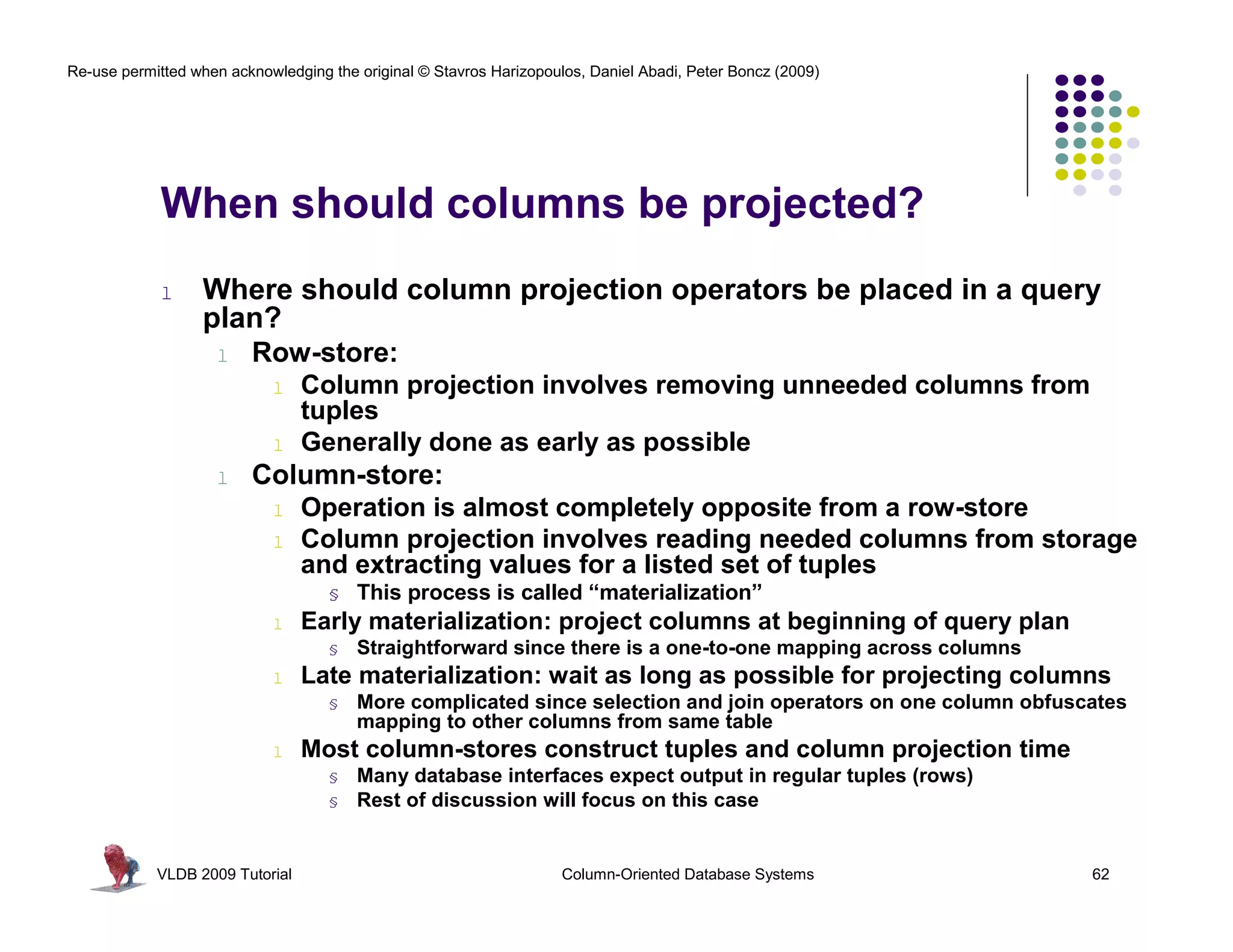Re-use permitted when acknowledging the original © Stavros Harizopoulos, Daniel Abadi, Peter Boncz (2009) 
When should columns be projected? 
l Where should column projection operators be placed in a query 
plan? 
l Row-store: 
l Column projection involves removing unneeded columns from 
tuples 
l Generally done as early as possible 
l Column-store: 
l Operation is almost completely opposite from a row-store 
l Column projection involves reading needed columns from storage 
and extracting values for a listed set of tuples 
§ This process is called “materialization” 
l Early materialization: project columns at beginning of query plan 
§ Straightforward since there is a one-to-one mapping across columns 
l Late materialization: wait as long as possible for projecting columns 
§ More complicated since selection and join operators on one column obfuscates 
mapping to other columns from same table 
l Most column-stores construct tuples and column projection time 
§ Many database interfaces expect output in regular tuples (rows) 
§ Rest of discussion will focus on this case 
VLDB 2009 Tutorial Column-Oriented Database Systems 62 
 