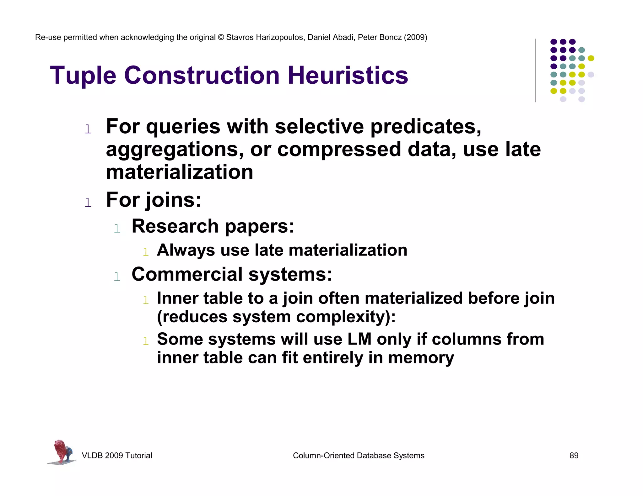 Re-use permitted when acknowledging the original © Stavros Harizopoulos, Daniel Abadi, Peter Boncz (2009) 
Tuple Construction Heuristics 
l For queries with selective predicates, 
aggregations, or compressed data, use late 
materialization 
l For joins: 
l Research papers: 
l Always use late materialization 
l Commercial systems: 
l Inner table to a join often materialized before join 
(reduces system complexity): 
l Some systems will use LM only if columns from 
inner table can fit entirely in memory 
VLDB 2009 Tutorial Column-Oriented Database Systems 89 
 