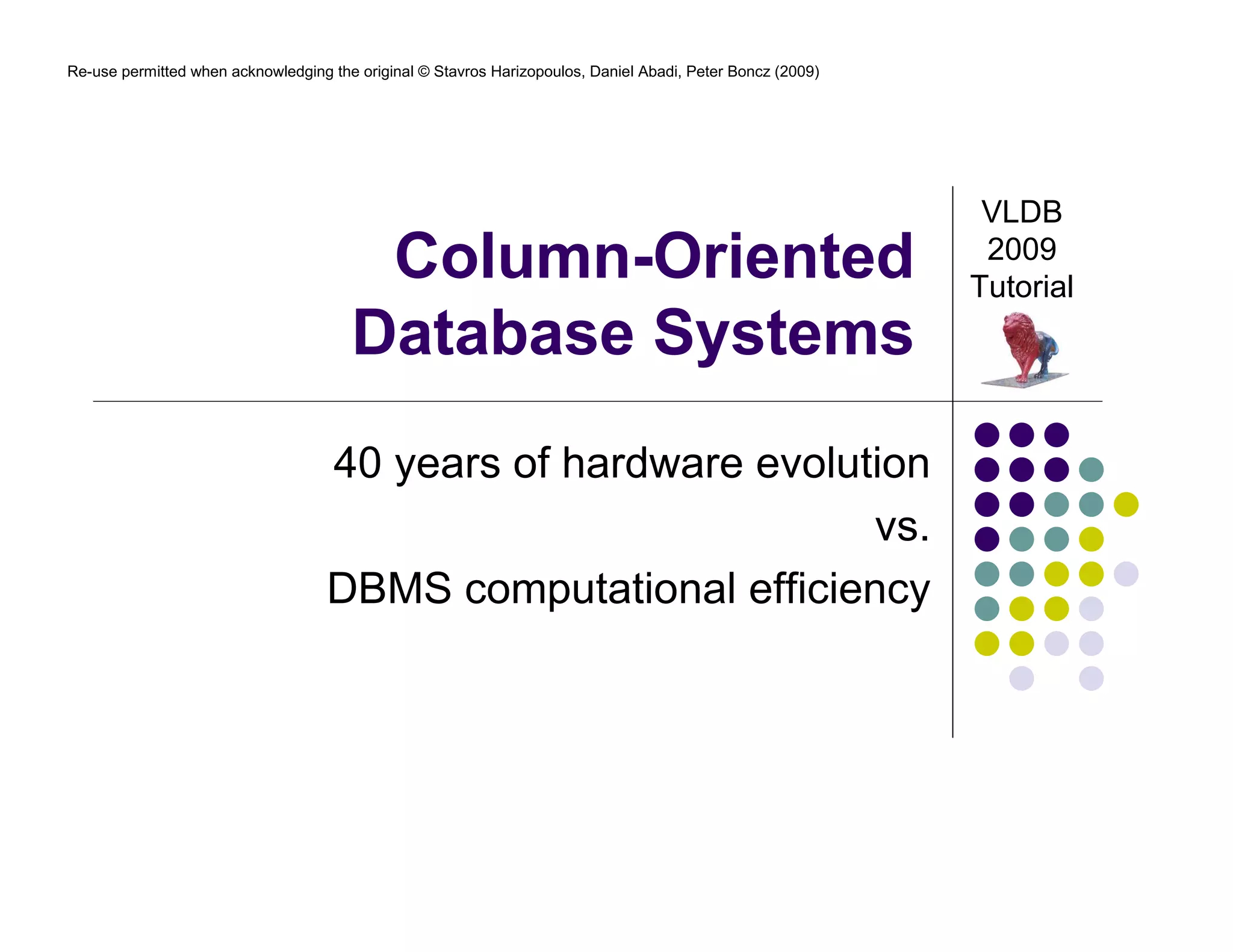 Re-use permitted when acknowledging the original © Stavros Harizopoulos, Daniel Abadi, Peter Boncz (2009) 
Column-Oriented 
Database Systems 
40 years of hardware evolution 
vs. 
DBMS computational efficiency 
VLDB 
2009 
Tutorial 
 