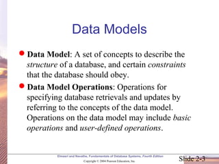Data Models 
Data Model: A set of concepts to describe the 
structure of a database, and certain constraints 
that the database should obey. 
Data Model Operations: Operations for 
specifying database retrievals and updates by 
referring to the concepts of the data model. 
Operations on the data model may include basic 
operations and user-defined operations. 
Elmasri and Navathe, Fundamentals of Database Systems, Fourth Edition 
Slide 2-3 Copyright © 2004 Pearson Education, Inc. 
 