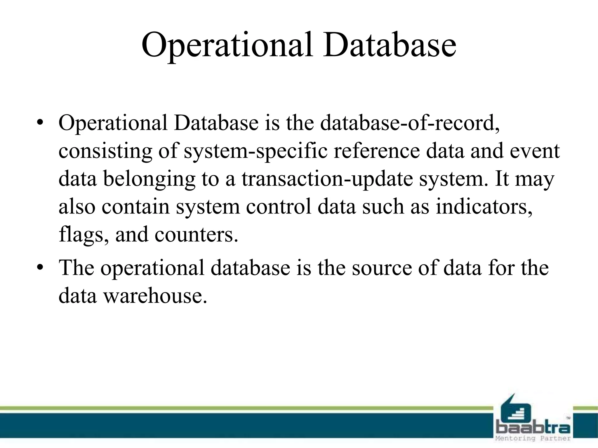 Operational Database
• Operational Database is the database-of-record,
consisting of system-specific reference data and event
data belonging to a transaction-update system. It may
also contain system control data such as indicators,
flags, and counters.
• The operational database is the source of data for the
data warehouse.
 