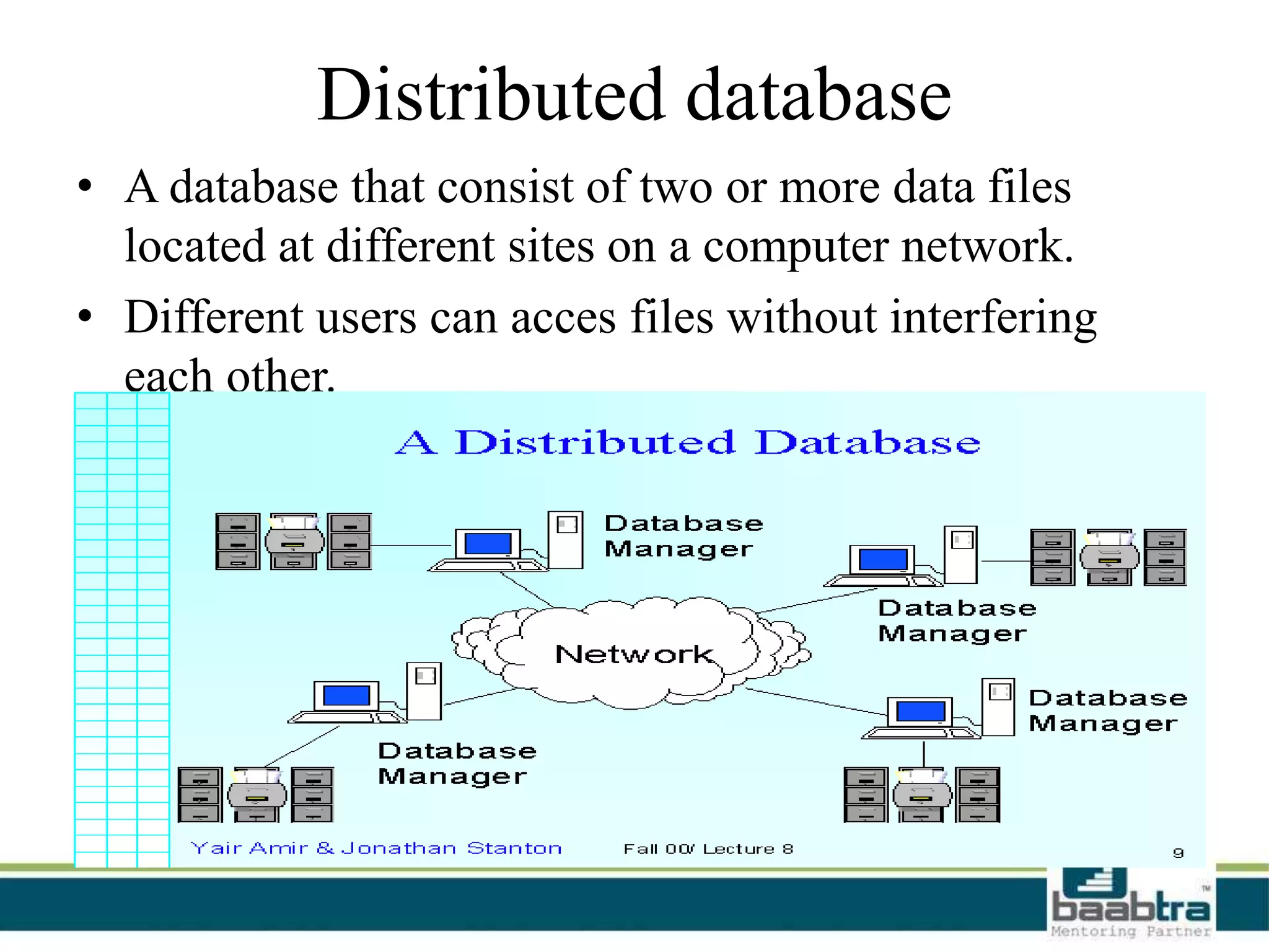 Distributed database
• A database that consist of two or more data files
located at different sites on a computer network.
• Different users can acces files without interfering
each other.
 