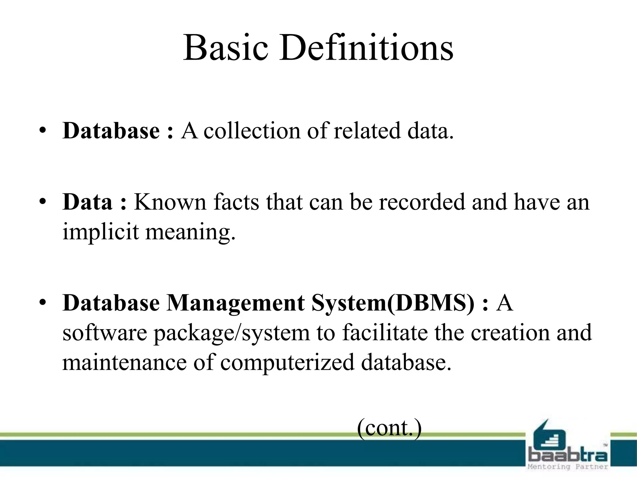 Basic Definitions
• Database : A collection of related data.
• Data : Known facts that can be recorded and have an
implicit meaning.
• Database Management System(DBMS) : A
software package/system to facilitate the creation and
maintenance of computerized database.
(cont.)
 