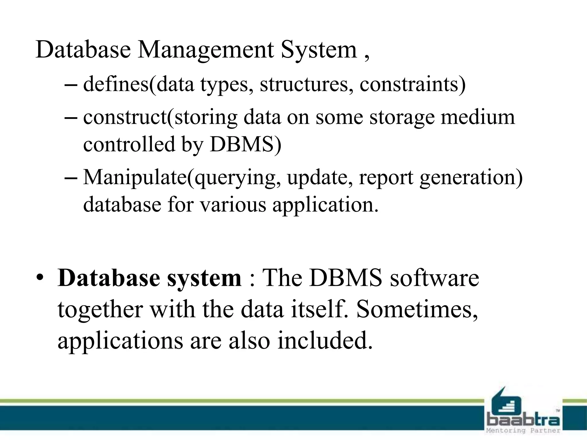 Database Management System ,
– defines(data types, structures, constraints)
– construct(storing data on some storage medium
controlled by DBMS)
– Manipulate(querying, update, report generation)
database for various application.
• Database system : The DBMS software
together with the data itself. Sometimes,
applications are also included.
 
