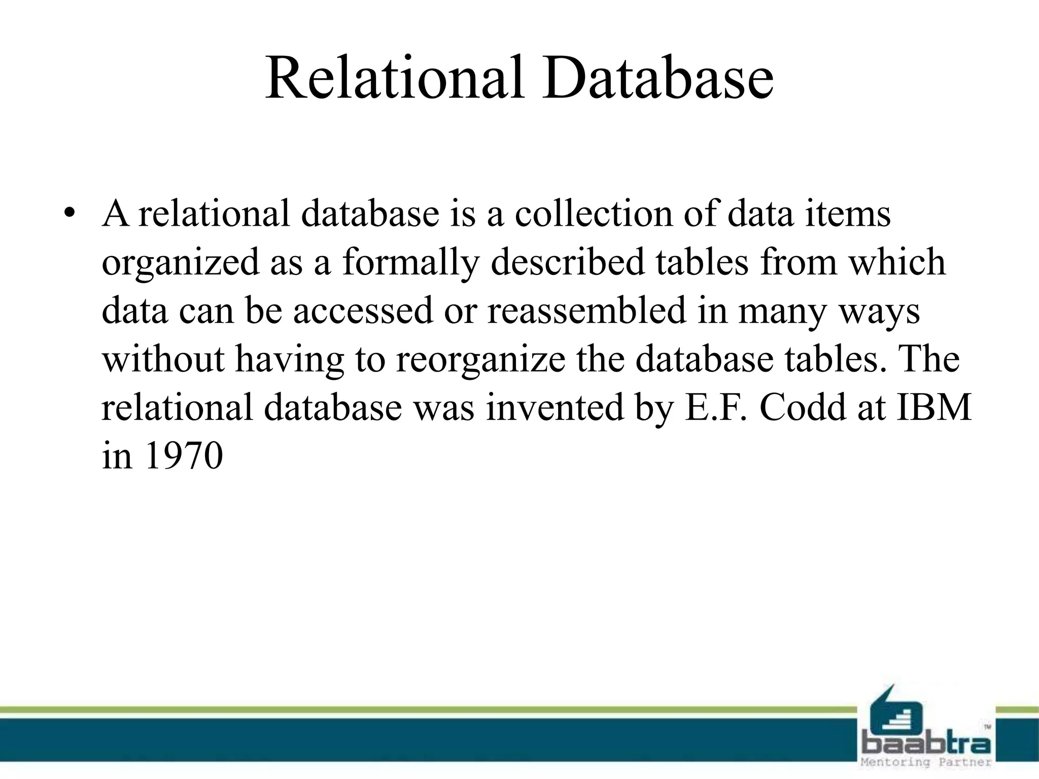 Relational Database
• A relational database is a collection of data items
organized as a formally described tables from which
data can be accessed or reassembled in many ways
without having to reorganize the database tables. The
relational database was invented by E.F. Codd at IBM
in 1970
 
