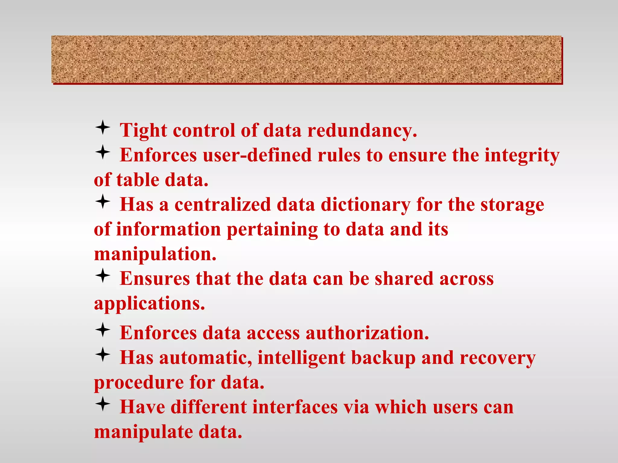  Tight control of data redundancy.
 Enforces user-defined rules to ensure the integrity
of table data.
 Has a centralized data dictionary for the storage
of information pertaining to data and its
manipulation.
 Ensures that the data can be shared across
applications.
 Enforces data access authorization.
 Has automatic, intelligent backup and recovery
procedure for data.
 Have different interfaces via which users can
manipulate data.
 